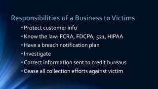 Responsibilities of a Business to Victims
•Protect customer info
•Know the law: FCRA, FDCPA, 521, HIPAA
•Have a breach notification plan
•Investigate
•Correct information sent to credit bureaus
•Cease all collection efforts against victim
 