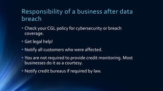 Responsibility of a business after data
breach
• Check your CGL policy for cybersecurity or breach
coverage.
• Get legal help!
• Notify all customers who were affected.
• You are not required to provide credit monitoring. Most
businesses do it as a courtesy.
• Notify credit bureaus if required by law.
 