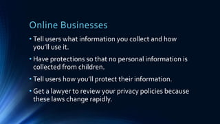 Online Businesses
• Tell users what information you collect and how
you’ll use it.
• Have protections so that no personal information is
collected from children.
• Tell users how you’ll protect their information.
• Get a lawyer to review your privacy policies because
these laws change rapidly.
 