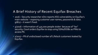 A Brief History of Recent Equifax Breaches
• 2016 – Security researcher xOrz reports XSS vulnerability on Equifax’s
main website – exposing customer user names, passwords & data.
9/8/17 – it wasn’t fixed.
• 5/2016 – Information of 430,000 people stolen because of “lax”
security. Court orders Equifax to stop using SSNs/DOBs as PINs to
access PII.
• 1/2017 – PII of undisclosed number of Lifelock customers leaked by
Equifax.
 