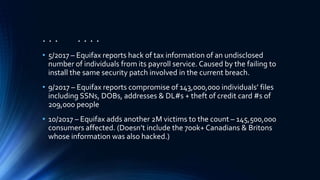 . . . . . . .
• 5/2017 – Equifax reports hack of tax information of an undisclosed
number of individuals from its payroll service. Caused by the failing to
install the same security patch involved in the current breach.
• 9/2017 – Equifax reports compromise of 143,000,000 individuals’ files
including SSNs, DOBs, addresses & DL#s + theft of credit card #s of
209,000 people
• 10/2017 – Equifax adds another 2M victims to the count – 145,500,000
consumers affected. (Doesn’t include the 700k+ Canadians & Britons
whose information was also hacked.)
 