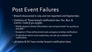 Post Event Failures
• Breach discovered in July and not reported until September.
• Violation of Texas breach notification law:Tex. Bus. &
Comm. Code § 521.053(b).
• Notify persons whose information was compromised “as quickly as
possible.”
• Exception: If law enforcement asks company to delay notification.
• If individual notice is too expensive, can set up a website for
notification.
• 48 states & DC have similar breach notification laws.
 
