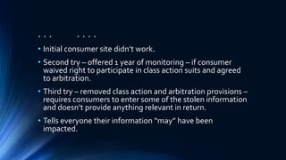 . . . . . . .
• Initial consumer site didn’t work.
• Second try – offered 1 year of monitoring – if consumer
waived right to participate in class action suits and agreed
to arbitration.
• Third try – removed class action and arbitration provisions –
requires consumers to enter some of the stolen information
and doesn’t provide anything relevant in return.
• Tells everyone their information “may” have been
impacted.
 