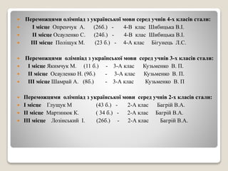  Переможцями олімпіад з української мови серед учнів 4-х класів стали:
 І місце Опренчук А. (26б.) - 4-В клас Шибицька В.І.
 ІІ місце Осауленко С. (24б.) - 4-В клас Шибицька В.І.
 ІІІ місце Поліщук М. (23 б.) - 4-А клас Бігунець Л.С.
 Переможцями олімпіад з української мови серед учнів 3-х класів стали:
 І місце Якимчук М. (11 б.) - 3-А клас Кузьменко В. П.
 ІІ місце Осауленко Н. (9б.) - 3-А клас Кузьменко В. П.
 ІІІ місце Шамрай А. (8б.) - 3-А клас Кузьменко В. П
 Переможцями олімпіад з української мови серед учнів 2-х класів стали:
 І місце Глущук М (43 б.) - 2-А клас Багрій В.А.
 ІІ місце Мартинюк К. ( 34 б.) - 2-А клас Багрій В.А.
 ІІІ місце Лозінський І. (26б.) - 2-А клас Багрій В.А.
 