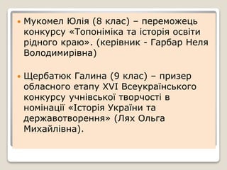  Мукомел Юлія (8 клас) – переможець
конкурсу «Топоніміка та історія освіти
рідного краю». (керівник - Гарбар Неля
Володимирівна)
 Щербатюк Галина (9 клас) – призер
обласного етапу ХVI Всеукраїнського
конкурсу учнівської творчості в
номінації «Історія України та
державотворення» (Лях Ольга
Михайлівна).
 