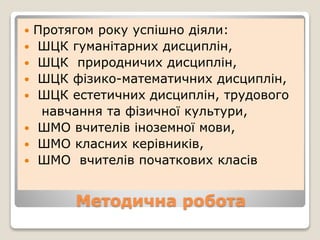 Методична робота
 Протягом року успішно діяли:
 ШЦК гуманітарних дисциплін,
 ШЦК природничих дисциплін,
 ШЦК фізико-математичних дисциплін,
 ШЦК естетичних дисциплін, трудового
навчання та фізичної культури,
 ШМО вчителів іноземної мови,
 ШМО класних керівників,
 ШМО вчителів початкових класів
 