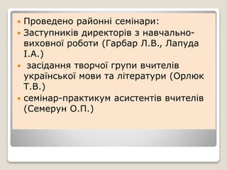  Проведено районні семінари:
 Заступників директорів з навчально-
виховної роботи (Гарбар Л.В., Лапуда
І.А.)
 засідання творчої групи вчителів
української мови та літератури (Орлюк
Т.В.)
 семінар-практикум асистентів вчителів
(Семерун О.П.)
 