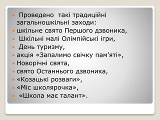  Проведено такі традиційні
загальношкільні заходи:
 шкільне свято Першого дзвоника,
 Шкільні малі Олімпійські ігри,
 День туризму,
 акція «Запалимо свічку пам’яті»,
 Новорічні свята,
 свято Останнього дзвоника,
 «Козацькі розваги»,
 «Міс школярочка»,
 «Школа має талант».
 