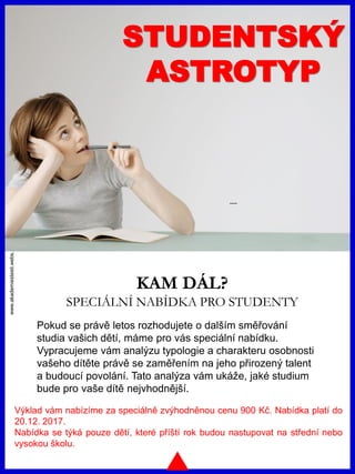 www.akademiestesti.webs.com
STUDENTSKÝ
ASTROTYP
KAM DÁL?
SPECIÁLNÍ NABÍDKA PRO STUDENTY
Výklad vám nabízíme za speciálně zvýhodněnou cenu 900 Kč. Nabídka platí do
20.12. 2017.
Nabídka se týká pouze dětí, které příští rok budou nastupovat na střední nebo
vysokou školu.
Pokud se právě letos rozhodujete o dalším směřování
studia vašich dětí, máme pro vás speciální nabídku.
Vypracujeme vám analýzu typologie a charakteru osobnosti
vašeho dítěte právě se zaměřením na jeho přirozený talent
a budoucí povolání. Tato analýza vám ukáže, jaké studium
bude pro vaše dítě nejvhodnější.
 