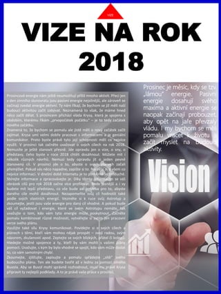 www.akademiestesti.webs.com
VIZE NA ROK
2018
Prosinec je měsíc, kdy se tzv.
„lámou“ energie. Pasivní
energie dosahují svého
maxima a aktivní energie se
naopak začínají probouzet,
aby opět na jaře převzaly
vládu. I my bychom se měli
pomalu vracet k životu a
začít myslet na budoucí
aktivity.
Prosincové energie nám ještě neumožňují příliš mnoho aktivit. Přeci jen
v den zimního slunovratu jsou pasivní energie nejsilnější, ale zároveň se
začínají zvedat energie aktivní. Ty nám říkají, že bychom se již měli naší
budoucí aktivitou začít zabývat. Neznamená to však, že máme hned
něco začít dělat. S prosincem přichází vláda Krysy, která je spojena s
obdobím, kterému říkám „prvopočátek počátku“ – je to tedy začátek
nového začátku.
Znamená to, že bychom se pomalu ale jistě měli o nový začátek začít
zajímat. Krysa umí velmi dobře pracovat s informacemi a je geniální
komunikátor. Proto byste právě tyto její schopnosti měli co nejvíce
využít. V prosinci tak začněte uvažovat o svých cílech na rok 2018.
Nemusíte je ještě stanovit přesně. Jde opravdu jen o vize, o sny, o
představy, čeho byste v roce 2018 chtěli dosáhnout. Můžete mít i
několik různých návrhů. Nemusí tedy opravdu jít o jeden pevně
stanovený cíl. V prosinci jde o to, abyste o svých plánech začali
přemýšlet. Pokud vás něco napadne, zapište si to. Najděte si o všem co
nejvíce informací. V dnešní době internetu je to poměrně jednoduché.
Sbírejte informace a zpracovávejte je. Díky těmto informacím se váš
obrázek cílů pro rok 2018 začne více profilovat. Bude jasnější a i vy
budete mít lepší představu, co vše bude asi potřeba pro to, abyste
daného cíle mohli dosáhnout. Nezapomeňte svůj cíl hodnotit také
podle svých vlastních energií. Vezměte si k ruce svůj Astrotyp a
zkoumejte, jestli jsou vaše energie pro daný cíl vhodné. A pokud bude
váš cíl vyžadovat i energie, které ve svém Astrotypu nemáte, tak
uvažujte o tom, kdo vám tyto energie může poskytnout. Začněte
pomalu kombinovat různé možnosti, vytvářejte si zatím jen pracovní
verze svého plánu.
Využijte také sílu Krysy komunikovat. Povídejte si o svých cílech a
plánech s těmi, kteří vám mohou nějak prospět – svojí radou, svým
názorem, zkušeností apod. Zeptejte se svých blízkých, přátel či kolegů.
Hledejte možné spojence a ty, kteří by vám mohli s vašimi plány
pomoct. Uvažujte, s kým by bylo vhodné se spojit, kdo vám může dodat
to, co vám samotným chybí.
Zkoumejte, zjišťujte, zapisujte a pomalu spřádejte „sítě“ svého
budoucího plánu. Ten ale budete tvořit až v lednu za pomoci silného
Buvola. Aby se Buvol mohl správně rozhodnout, musí mu právě Krysa
připravit ty nejlepší podklady. A to je právě vaše práce v prosinci.
VIZE
 