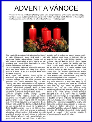 www.akademiestesti.webs.com
ADVENT A VÁNOCE
Prosinec je měsíc, ve kterém přicházejí velmi silné energie spojené s Vánocemi. Jsou to svátky,
které jsou v nás hluboce zakořeněné. Je to silná tradice, která trvá staletí. Přenáší se k nám přes
mnoho generací našich předků a je tak silně zakořeněna i v našich genech.
Síla vánočních svátků není dána jen dlouhou historií
a tradic křesťanství. Velmi silný otisk v nás
zanechaly Vánoce našeho dětství. Vánoce mají na
děti opravdu velký účinek a jejich energie se pak
projevuje silně i v dospělosti. Takže vánoční svátky
máme všichni velmi silně pod kůží.
Jsou to ale svátky spojené s příjemnými energiemi.
Patří sem láska, rodina, děti, dárky, jídlo, hojnost,
pohoda a štěstí. A to jsou energie, které nám
rozhodně prospívají.
Proto byste měli vánoční svátky využít na
maximum. Tyto svátky nejsou jen o Štědrém dni.
Sváteční energie by nás měla provázet celý
prosinec. Vše začíná adventními dny. Ty letos
začínají 3.12. Již na tento den musíte být připraveni.
Jak víte, nejlépe se těm správným energiím daří ve
správně nastaveném prostředí. Proto je velmi
důležité, abyste si vytvořili prostředí, ve kterém se
adventním a vánočním energiím dobře dařilo.
Základní podporu těchto energií vytvoříte
nastavením svého prostoru. Ideální je krásná
adventní a vánoční výzdoba. K té již neodmyslitelně
patří adventní věnce. Ty byste měli mít minimálně
dva. První věnec si zavěste na své vchodové dveře.
Pokud bydlíte v rodinném domku, měl by být věnec i
na vaší brance, tedy na vchodu na váš pozemek.
Další důležitý adventní věnec je na jídelním stole.
Jídelní stůl má velmi silné energie a podporuje
atmosféru celého interiéru – tedy pokud se u něj
pravidelně scházíte se svojí rodinou u rodinného
jídla. Adventní věnec by měl vypadat bohatě, aby
podporoval energii hojnosti, které k vánočním
svátkům patří. A protože jde o zimní sezonu, měl by
také dodávat pocit tepla a útulnosti. Hojnost
vytvoříte tím, že je věnec bohatě ozdoben. Pro
podporu hojnosti využijte hodně zlatou barvu.
Říkáte si kýč? Ano, možná, pro někoho. Ale zlatá
barva opravdu vytváří energii hojnosti, takže je to
jen na vás, jak moc si jí chcete podpořit. Další
důležitou energií je pocit tepla (to nám v zimě
chybí). Proto by i adventní výzdoba měla energii
tepla podpořit. Teplo se vytváří pomocí energie
Ohně, k němuž patří červená barva. I ta by měla být
na adventní výzdobě hojně zastoupena.
Samozřejmě nesmíme zapomenout na svíčky. I ty
mají svoji symboliku a daný účel. Měly by být
červené, aby vytvářely pocit tepla. Na adventním
věnci mají být čtyři. Věnec na jídelním stole
nastavte tak, aby do každé světové strany
směřovala jedna svíčka (tedy na východ, na jih, na
západ a na sever). Svíčky začněte zapalovat
postupně a to od té, kterou máte na východní
straně. Východní energie je energií začátků a proto
je důležité, aby právě svíčka na této straně zazářila
jako první. Každou další adventní neděli pak zapalte
další svíčku – jako druhou zapalte tu na jihu, jako
třetí svíčku na západě a jako poslední tu na severu.
K typickým dalším adventním a vánočním
„rekvizitám“ patří také vánoční hvězda (myslíme tím
tu květinu ). Měla by být poměrně velká a působit
bohatě a zdravě. I její energie přispěje k
příjemnému prožití vánočních oslav.
 