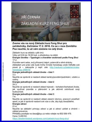 www.akademiestesti.webs.com
Zveme vás na nový Základní kurz Feng Shui pro
začátečníky. Začínáme 17.2. 2018. Co se v roce Zemitého
Psa naučíte, to už vám zůstane na celý život.
Základní kurz se skládá z pěti dnů:
Vždy od 9:00 do 18:00 hod. s přestávkou na oběd.
Energie člověka – Typologie a charakter osobnosti podle Feng Shui
17.2.
Poznáte sami sebe, svůj přirozený talent, potenciál a silné stránky.
Základem pro práci zde bude kniha Čínské horoskopy aneb Odhalte své
pravé já – zakoupíte ji např. zde: http://neoluxor.cz/beletrie/cinske-
horoskopy–256615/
Energie jednotlivých oblastí života – část 1
3.3.
Naučíte se správně si nastavit oblast kariéry/povolání/podnikání, vztahů a
rodiny.
Energie jednotlivých oblastí života – část 2
24.3.
Naučíte se správně si nastavit oblast hojnosti – bohatství/bohatosti života,
jak využívat pravidla a plánování a jak aktivně ovlivňovat svoji
budoucnost.
Energie jednotlivých oblastí života – část 3
7.4.
Naučíte se správně si nastavit oblast zázemí (domov, pracovní prostředí
apod.) a jak si správně nastavit své vize a cíle, aby byly dosažitelné.
Energie zdraví
21.4.
Naučíte se základní principy zdraví a jak si zdraví udržet a chránit –
základ prevence.
Přihlášky posílejte na dasa@byu.cz nebo volejte na 602 556 479.
Cena: 5,400 Kč.
https://akademiestesti.wordpress.com/zakladni-kurz-feng-shui/
 