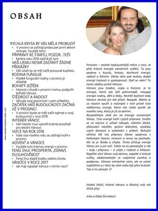 www.akademiestesti.webs.com
Prosinec – možná nejkouzelnější měsíc v roce. Je
plný krásné energie vánočních svátků. Ty jsou
spojeny s kouzly, krásou, duchovní energií,
radostí a štěstím. Dárky nám pak mohou dodat
energii hojnosti a spokojenosti. Daří se nám? To
často ukážou právě Vánoce.
Vánoce jsou tradice, zvyky a historie. Je to
energie, která nás drží pohromadě, stoupají
energie rodiny, dětí a lásky. Neměli bychom tedy
Vánoce nechat jen tak přejít. Naopak. Máme je
co nejvíce využít a načerpat z nich právě tuto
nádhernou energii, která nás může posílit do
nového roku, který je již za dveřmi.
Nespoléhejte však jen na energie samotných
Vánoc. Tuto energii tvoří i jejich příprava. Snažte
se co nejvíce si užívat nákupů, shánění dárků,
plánování návštěv, pečení dobrůtek, výzdobu
svých domovů a setkávání s přáteli. Bohužel
většina lidí má přípravu Vánoc spojenou s
hektickým časem, stresem a nervy na pochodu.
Ale to je škoda a chyba. Tento přístup energii
Vánoc jen a jen ničí. Takže na to pamatujte a vše
– tedy i přípravu – si užijte s radostí a lehkostí.
Naplňte vůní Vánoc svůj domov, zapalte si krásné
svíčky, obdarovávejte se vzájemně úsměvy a
podporou. Vánoce netrávíme sami, ale se svými
nejbližšími a s těmi by nám mělo být přeci krásně.
Tak si to užívejte 
Hodně štěstí, krásné vánoce a šťastný celý rok
2018 přejí
Jirka a Dáša Černákovi
O B S A H
RYCHLÁ KRYSA BY VÁS MĚLA PROBUDIT
• V prosinci se začínají probouzet první aktivní
energie. Využijte toho.
PŘIPRAVIT KE STARTU, POZOR…TEĎ!
• Kariéra roku 2018 začíná již nyní.
VAŠI LÁSKU NESMÍ ZASTAVIT ŽÁDNÉ
PŘEKÁŽKY
• Váš vztah by se měl začít posouvat kupředu.
RODINA FUNGUJE
• Hladké fungování rodiny v prosinci je
důležité.
BOHATÝ JEŽÍŠEK
• Hojnost v životě v prosinci mohou podpořit
bohaté Vánoce.
ŠTĚDROST A RADOST
• Věnujte svoji pozornost i svým přátelům.
ZAČÁTEK VAŠÍ BUDOUCNOSTI ZAČÍNÁ
JIŽ V PROSINCI
• V prosinci byste se měli začít zajímat o svoji
budoucnost v roce 2018.
INTERIÉR VÁNOC
• Váš interiér musí vytvořit krásné prostředí
pro letošní Vánoce.
VIZCE NA ROK 2018
• Vaše vize nového roku se začínají tvořit v
prosinci.
ADVENT A VÁNOCE
• Využijte tuto krásnou energii v prosinci.
FENG SHUI: PROSPERITA, ZDRAVÍ,
DLOUHOVĚKOST
• Feng Shui zlepší kvalitu vašeho života.
VÁNOCE V ROCE 2017
• Jak mají vypadat Vánoce v tomto roce?
 