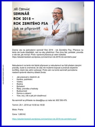 www.akademiestesti.webs.com
Zveme vás na jednodenní seminář Rok 2018 - rok Zemitého Psa. Příprava na
tento rok bude důležitější, než na roky předchozí. Pes chce řád, pořádek, pravidla
a vše tak, jak má být. Proto i správná příprava je velmi důležitá.
https://akademiestesti.wordpress.com/seminar-rok-2018-rok-zemiteho-psa/
Nebudeme-li na tento rok řádně připraveni a nebudeme-li se řídit předem danými
pravidly, bude to znamenat, že celý rok můžeme bojovat a prožívat zbytečné
konflikty, které nás velmi vyčerpají. Proto vám na tomto semináři pomůžeme
nastavit správně všechny oblasti života:
• Jak pracovat s vlastním Já
• Kariéra, podnikání
• Vztahy
• Rodina
• Bohatství
• Řády, pravidla a hodnoty
• Budoucnost
• Domov a zázemí
• Vize, sny, cíle a jak jich dosáhnout
Na seminář se přihlaste na dasa@byu.cz nebo tel. 602 556 479.
Termín: 20.1. 2018 od 10:00 do 18:00
Místo: Praha
Cena: 1,800 Kč
https://akademiestesti.wordpress.com/seminar-rok-2018-rok-zemiteho-psa/
 
