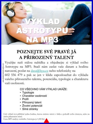 www.akademiestesti.webs.com
VÝKLAD
ASTROTYPU
NA MP3
POZNEJTE SVÉ PRAVÉ JÁ
A PŘIROZENÝ TALENT
Využijte naši stálou nabídku a objednejte si výklad svého
Astrotypu na MP3. Stačí nám zaslat vaše datum a hodinu
narození, poslat na dasa@byu.cz nebo telefonicky na
602 556 479 a pak se jen v klidu zaposlouchat do výkladu
vašeho přirozeného talentu, potenciálu, typologie a charakteru
vaší osobnosti.
Celý výklad trvá přibližně jednu hodinu, kterou můžete strávit v klidu a pohodlí svého domova, nebo na
jiném příjemném místě.
Cena MP3 analýzy osobního Astrotypu je 1,500 Kč.
CO VŠECHNO VÁM VÝKLAD UKÁŽE:
• Typologie
• Charakter osobnosti
• Profil
• Přirozený talent
• Životní potenciál
• Silné stránky
 