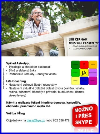 www.akademiestesti.webs.com
Výklad Astrotypu
• Typologie a charakter osobnosti
• Silné a slabé stránky
• Partnerské koreláty – analýza vztahu
Life Coaching
• Nastavení celkové životní rovnováhy
• Nastavení aktuálně důležité oblasti života (kariéra, vztahy,
rodina, bohatství, hodnoty a pravidla, budoucnost, domov,
vize-cíle-sny)
Návrh a realizace řešení interiéru domova, kanceláře,
obchodu, pracovního místa atd.
Věštba I-Ťing
Objednávky na dasa@byu.cz nebo 602 556 479
 