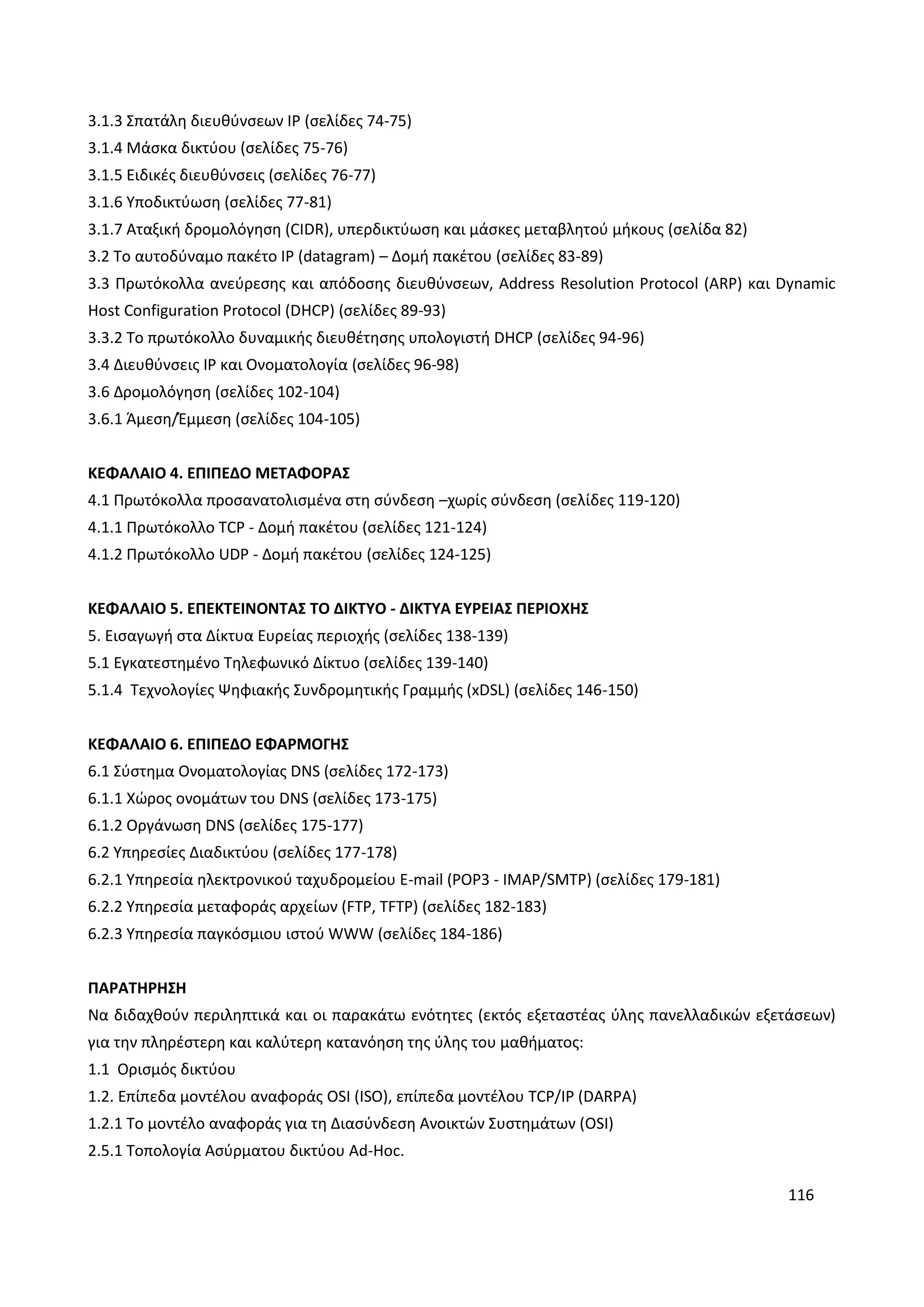 116
3.1.3 Σπατάλη διευθύνσεων IP (σελίδες 74-75)
3.1.4 Μάσκα δικτύου (σελίδες 75-76)
3.1.5 Ειδικές διευθύνσεις (σελίδες 76-77)
3.1.6 Υποδικτύωση (σελίδες 77-81)
3.1.7 Αταξική δρομολόγηση (CIDR), υπερδικτύωση και μάσκες μεταβλητού μήκους (σελίδα 82)
3.2 Το αυτοδύναμο πακέτο IP (datagram) – Δομή πακέτου (σελίδες 83-89)
3.3 Πρωτόκολλα ανεύρεσης και απόδοσης διευθύνσεων, Address Resolution Protocol (ARP) και Dynamic
Host Configuration Protocol (DHCP) (σελίδες 89-93)
3.3.2 Το πρωτόκολλο δυναμικής διευθέτησης υπολογιστή DHCP (σελίδες 94-96)
3.4 Διευθύνσεις IP και Ονοματολογία (σελίδες 96-98)
3.6 Δρομολόγηση (σελίδες 102-104)
3.6.1 Άμεση/Έμμεση (σελίδες 104-105)
ΚΕΦΑΛΑΙΟ 4. ΕΠΙΠΕΔΟ ΜΕΤΑΦΟΡΑΣ
4.1 Πρωτόκολλα προσανατολισμένα στη σύνδεση –χωρίς σύνδεση (σελίδες 119-120)
4.1.1 Πρωτόκολλο TCP - Δομή πακέτου (σελίδες 121-124)
4.1.2 Πρωτόκολλο UDP - Δομή πακέτου (σελίδες 124-125)
ΚΕΦΑΛΑΙΟ 5. ΕΠΕΚΤΕΙΝΟΝΤΑΣ ΤΟ ΔΙΚΤΥΟ - ΔΙΚΤΥΑ ΕΥΡΕΙΑΣ ΠΕΡΙΟΧΗΣ
5. Εισαγωγή στα Δίκτυα Ευρείας περιοχής (σελίδες 138-139)
5.1 Εγκατεστημένο Τηλεφωνικό Δίκτυο (σελίδες 139-140)
5.1.4 Τεχνολογίες Ψηφιακής Συνδρομητικής Γραμμής (xDSL) (σελίδες 146-150)
ΚΕΦΑΛΑΙΟ 6. ΕΠΙΠΕΔΟ ΕΦΑΡΜΟΓΗΣ
6.1 Σύστημα Ονοματολογίας DNS (σελίδες 172-173)
6.1.1 Χώρος ονομάτων του DNS (σελίδες 173-175)
6.1.2 Οργάνωση DNS (σελίδες 175-177)
6.2 Υπηρεσίες Διαδικτύου (σελίδες 177-178)
6.2.1 Υπηρεσία ηλεκτρονικού ταχυδρομείου E-mail (POP3 - IMAP/SMTP) (σελίδες 179-181)
6.2.2 Υπηρεσία μεταφοράς αρχείων (FTP, TFTP) (σελίδες 182-183)
6.2.3 Υπηρεσία παγκόσμιου ιστού WWW (σελίδες 184-186)
ΠΑΡΑΤΗΡΗΣΗ
Να διδαχθούν περιληπτικά και οι παρακάτω ενότητες (εκτός εξεταστέας ύλης πανελλαδικών εξετάσεων)
για την πληρέστερη και καλύτερη κατανόηση της ύλης του μαθήματος:
1.1 Ορισμός δικτύου
1.2. Επίπεδα μοντέλου αναφοράς OSI (ISO), επίπεδα μοντέλου TCP/IP (DARPA)
1.2.1 Το μοντέλο αναφοράς για τη Διασύνδεση Ανοικτών Συστημάτων (OSI)
2.5.1 Τοπολογία Ασύρματου δικτύου Ad-Hoc.
 