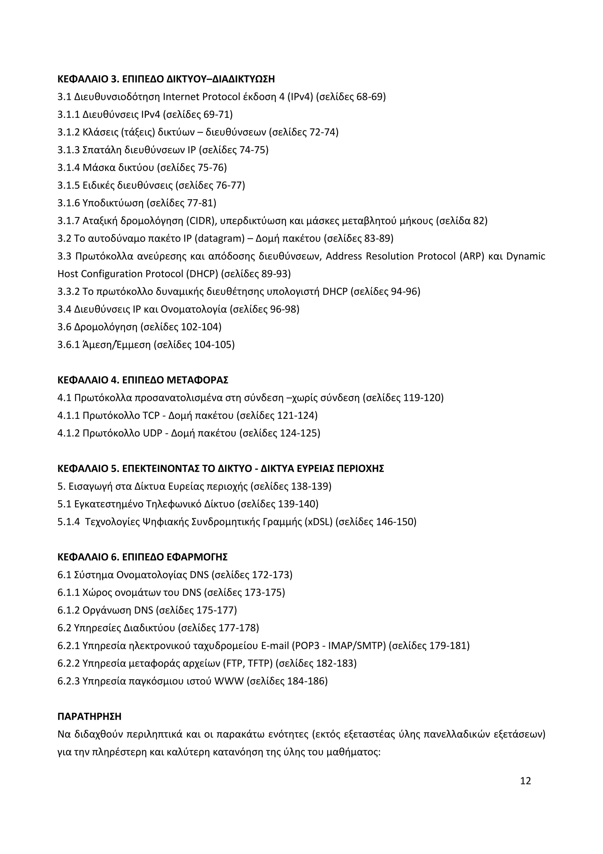 12
ΚΕΦΑΛΑΙΟ 3. ΕΠΙΠΕΔΟ ΔΙΚΤΥΟΥ–ΔΙΑΔΙΚΤΥΩΣΗ
3.1 Διευθυνσιοδότηση Internet Protocol έκδοση 4 (IPv4) (σελίδες 68-69)
3.1.1 Διευθύνσεις IPv4 (σελίδες 69-71)
3.1.2 Κλάσεις (τάξεις) δικτύων – διευθύνσεων (σελίδες 72-74)
3.1.3 Σπατάλη διευθύνσεων IP (σελίδες 74-75)
3.1.4 Μάσκα δικτύου (σελίδες 75-76)
3.1.5 Ειδικές διευθύνσεις (σελίδες 76-77)
3.1.6 Υποδικτύωση (σελίδες 77-81)
3.1.7 Αταξική δρομολόγηση (CIDR), υπερδικτύωση και μάσκες μεταβλητού μήκους (σελίδα 82)
3.2 Το αυτοδύναμο πακέτο IP (datagram) – Δομή πακέτου (σελίδες 83-89)
3.3 Πρωτόκολλα ανεύρεσης και απόδοσης διευθύνσεων, Address Resolution Protocol (ARP) και Dynamic
Host Configuration Protocol (DHCP) (σελίδες 89-93)
3.3.2 Το πρωτόκολλο δυναμικής διευθέτησης υπολογιστή DHCP (σελίδες 94-96)
3.4 Διευθύνσεις IP και Ονοματολογία (σελίδες 96-98)
3.6 Δρομολόγηση (σελίδες 102-104)
3.6.1 Άμεση/Έμμεση (σελίδες 104-105)
ΚΕΦΑΛΑΙΟ 4. ΕΠΙΠΕΔΟ ΜΕΤΑΦΟΡΑΣ
4.1 Πρωτόκολλα προσανατολισμένα στη σύνδεση –χωρίς σύνδεση (σελίδες 119-120)
4.1.1 Πρωτόκολλο TCP - Δομή πακέτου (σελίδες 121-124)
4.1.2 Πρωτόκολλο UDP - Δομή πακέτου (σελίδες 124-125)
ΚΕΦΑΛΑΙΟ 5. ΕΠΕΚΤΕΙΝΟΝΤΑΣ ΤΟ ΔΙΚΤΥΟ - ΔΙΚΤΥΑ ΕΥΡΕΙΑΣ ΠΕΡΙΟΧΗΣ
5. Εισαγωγή στα Δίκτυα Ευρείας περιοχής (σελίδες 138-139)
5.1 Εγκατεστημένο Τηλεφωνικό Δίκτυο (σελίδες 139-140)
5.1.4 Τεχνολογίες Ψηφιακής Συνδρομητικής Γραμμής (xDSL) (σελίδες 146-150)
ΚΕΦΑΛΑΙΟ 6. ΕΠΙΠΕΔΟ ΕΦΑΡΜΟΓΗΣ
6.1 Σύστημα Ονοματολογίας DNS (σελίδες 172-173)
6.1.1 Χώρος ονομάτων του DNS (σελίδες 173-175)
6.1.2 Οργάνωση DNS (σελίδες 175-177)
6.2 Υπηρεσίες Διαδικτύου (σελίδες 177-178)
6.2.1 Υπηρεσία ηλεκτρονικού ταχυδρομείου E-mail (POP3 - IMAP/SMTP) (σελίδες 179-181)
6.2.2 Υπηρεσία μεταφοράς αρχείων (FTP, TFTP) (σελίδες 182-183)
6.2.3 Υπηρεσία παγκόσμιου ιστού WWW (σελίδες 184-186)
ΠΑΡΑΤΗΡΗΣΗ
Να διδαχθούν περιληπτικά και οι παρακάτω ενότητες (εκτός εξεταστέας ύλης πανελλαδικών εξετάσεων)
για την πληρέστερη και καλύτερη κατανόηση της ύλης του μαθήματος:
 