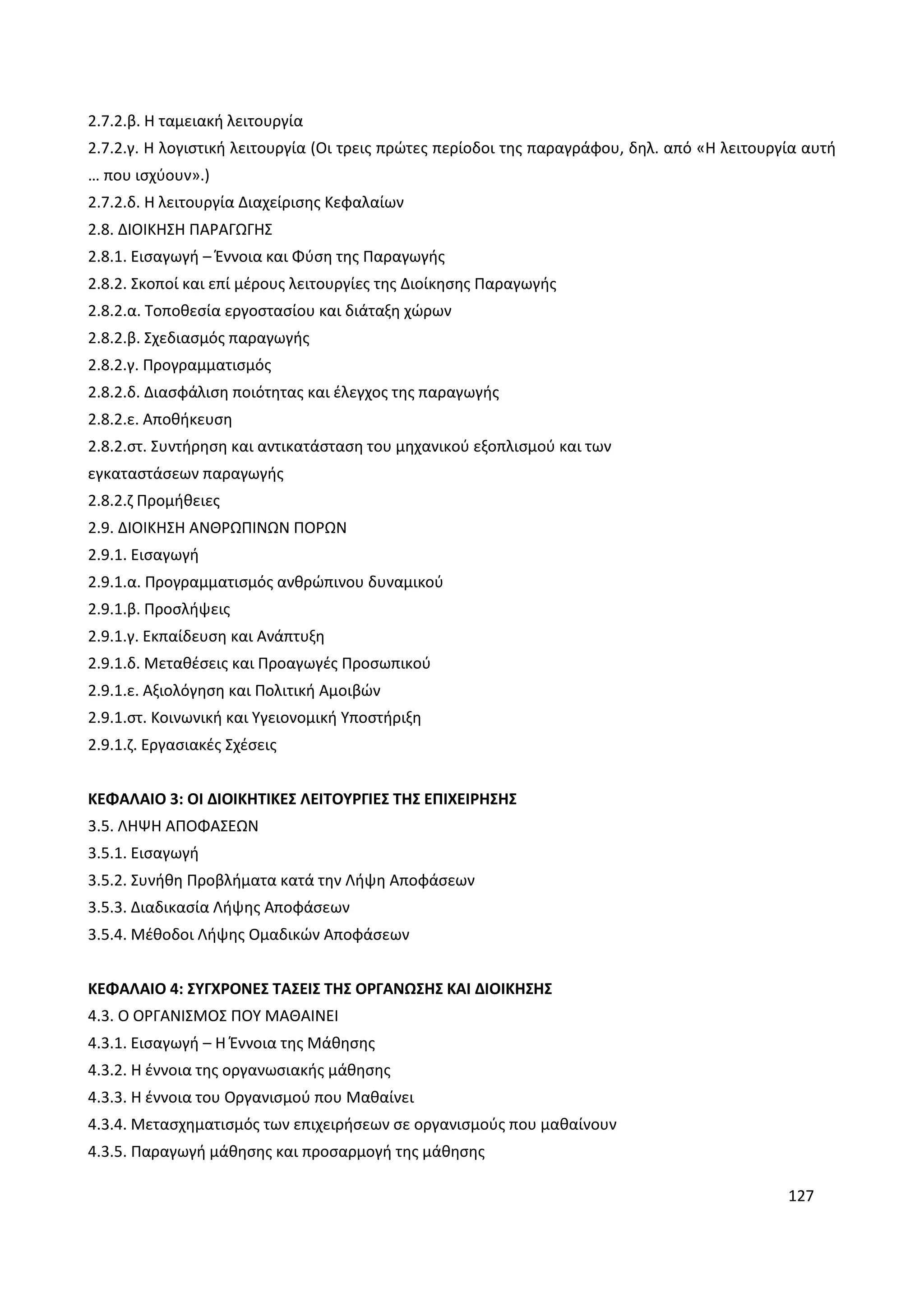 127
2.7.2.β. Η ταμειακή λειτουργία
2.7.2.γ. Η λογιστική λειτουργία (Οι τρεις πρώτες περίοδοι της παραγράφου, δηλ. από «Η λειτουργία αυτή
… που ισχύουν».)
2.7.2.δ. Η λειτουργία Διαχείρισης Κεφαλαίων
2.8. ΔΙΟΙΚΗΣΗ ΠΑΡΑΓΩΓΗΣ
2.8.1. Εισαγωγή – Έννοια και Φύση της Παραγωγής
2.8.2. Σκοποί και επί μέρους λειτουργίες της Διοίκησης Παραγωγής
2.8.2.α. Τοποθεσία εργοστασίου και διάταξη χώρων
2.8.2.β. Σχεδιασμός παραγωγής
2.8.2.γ. Προγραμματισμός
2.8.2.δ. Διασφάλιση ποιότητας και έλεγχος της παραγωγής
2.8.2.ε. Αποθήκευση
2.8.2.στ. Συντήρηση και αντικατάσταση του μηχανικού εξοπλισμού και των
εγκαταστάσεων παραγωγής
2.8.2.ζ Προμήθειες
2.9. ΔΙΟΙΚΗΣΗ ΑΝΘΡΩΠΙΝΩΝ ΠΟΡΩΝ
2.9.1. Εισαγωγή
2.9.1.α. Προγραμματισμός ανθρώπινου δυναμικού
2.9.1.β. Προσλήψεις
2.9.1.γ. Εκπαίδευση και Ανάπτυξη
2.9.1.δ. Μεταθέσεις και Προαγωγές Προσωπικού
2.9.1.ε. Αξιολόγηση και Πολιτική Αμοιβών
2.9.1.στ. Κοινωνική και Υγειονομική Υποστήριξη
2.9.1.ζ. Εργασιακές Σχέσεις
ΚΕΦΑΛΑΙΟ 3: ΟΙ ΔΙΟΙΚΗΤΙΚΕΣ ΛΕΙΤΟΥΡΓΙΕΣ ΤΗΣ ΕΠΙΧΕΙΡΗΣΗΣ
3.5. ΛΗΨΗ ΑΠΟΦΑΣΕΩΝ
3.5.1. Εισαγωγή
3.5.2. Συνήθη Προβλήματα κατά την Λήψη Αποφάσεων
3.5.3. Διαδικασία Λήψης Αποφάσεων
3.5.4. Μέθοδοι Λήψης Ομαδικών Αποφάσεων
ΚΕΦΑΛΑΙΟ 4: ΣΥΓΧΡΟΝΕΣ ΤΑΣΕΙΣ ΤΗΣ ΟΡΓΑΝΩΣΗΣ ΚΑΙ ΔΙΟΙΚΗΣΗΣ
4.3. Ο ΟΡΓΑΝΙΣΜΟΣ ΠΟΥ ΜΑΘΑΙΝΕΙ
4.3.1. Εισαγωγή – Η Έννοια της Μάθησης
4.3.2. Η έννοια της οργανωσιακής μάθησης
4.3.3. Η έννοια του Οργανισμού που Μαθαίνει
4.3.4. Μετασχηματισμός των επιχειρήσεων σε οργανισμούς που μαθαίνουν
4.3.5. Παραγωγή μάθησης και προσαρμογή της μάθησης
 