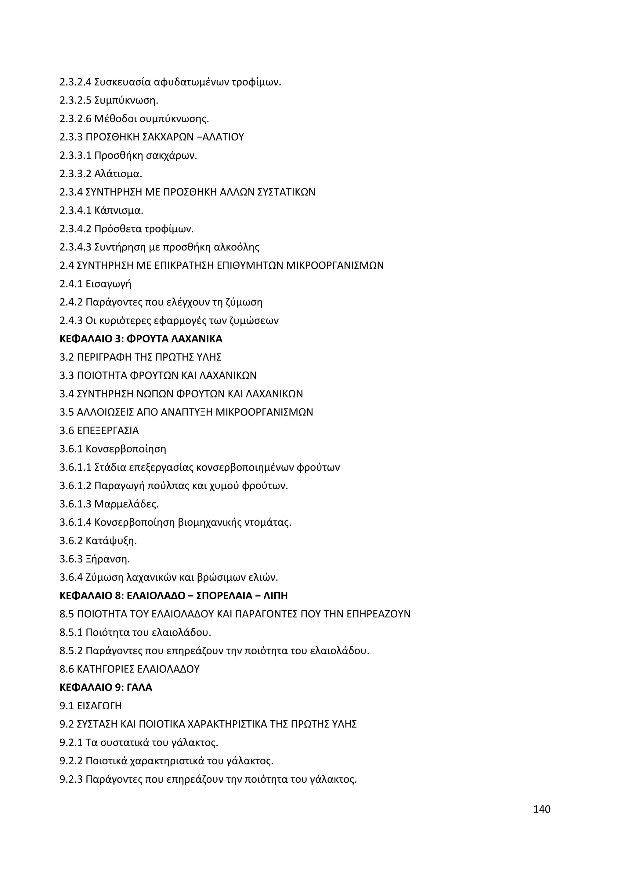 140
2.3.2.4 Συσκευασία αφυδατωμένων τροφίμων.
2.3.2.5 Συμπύκνωση.
2.3.2.6 Μέθοδοι συμπύκνωσης.
2.3.3 ΠΡΟΣΘΗΚΗ ΣΑΚΧΑΡΩΝ −ΑΛΑΤΙΟΥ
2.3.3.1 Προσθήκη σακχάρων.
2.3.3.2 Αλάτισμα.
2.3.4 ΣΥΝΤΗΡΗΣΗ ΜΕ ΠΡΟΣΘΗΚΗ ΑΛΛΩΝ ΣΥΣΤΑΤΙΚΩΝ
2.3.4.1 Κάπνισμα.
2.3.4.2 Πρόσθετα τροφίμων.
2.3.4.3 Συντήρηση με προσθήκη αλκοόλης
2.4 ΣΥΝΤΗΡΗΣΗ ΜΕ ΕΠΙΚΡΑΤΗΣΗ ΕΠΙΘΥΜΗΤΩΝ ΜΙΚΡΟΟΡΓΑΝΙΣΜΩΝ
2.4.1 Εισαγωγή
2.4.2 Παράγοντες που ελέγχουν τη ζύμωση
2.4.3 Οι κυριότερες εφαρμογές των ζυμώσεων
ΚΕΦΑΛΑΙΟ 3: ΦΡΟΥΤΑ ΛΑΧΑΝΙΚΑ
3.2 ΠΕΡΙΓΡΑΦΗ ΤΗΣ ΠΡΩΤΗΣ ΥΛΗΣ
3.3 ΠΟΙΟΤΗΤΑ ΦΡΟΥΤΩΝ ΚΑΙ ΛΑΧΑΝΙΚΩΝ
3.4 ΣΥΝΤΗΡΗΣΗ ΝΩΠΩΝ ΦΡΟΥΤΩΝ ΚΑΙ ΛΑΧΑΝΙΚΩΝ
3.5 ΑΛΛΟΙΩΣΕΙΣ ΑΠΟ ΑΝΑΠΤΥΞΗ ΜΙΚΡΟΟΡΓΑΝΙΣΜΩΝ
3.6 ΕΠΕΞΕΡΓΑΣΙΑ
3.6.1 Κονσερβοποίηση
3.6.1.1 Στάδια επεξεργασίας κονσερβοποιημένων φρούτων
3.6.1.2 Παραγωγή πούλπας και χυμού φρούτων.
3.6.1.3 Μαρμελάδες.
3.6.1.4 Κονσερβοποίηση βιομηχανικής ντομάτας.
3.6.2 Κατάψυξη.
3.6.3 Ξήρανση.
3.6.4 Ζύμωση λαχανικών και βρώσιμων ελιών.
ΚΕΦΑΛΑΙΟ 8: ΕΛΑΙΟΛΑΔΟ − ΣΠΟΡΕΛΑΙΑ − ΛΙΠΗ
8.5 ΠΟΙΟΤΗΤΑ ΤΟΥ ΕΛΑΙΟΛΑΔΟΥ ΚΑΙ ΠΑΡΑΓΟΝΤΕΣ ΠΟΥ ΤΗΝ ΕΠΗΡΕΑΖΟΥΝ
8.5.1 Ποιότητα του ελαιολάδου.
8.5.2 Παράγοντες που επηρεάζουν την ποιότητα του ελαιολάδου.
8.6 ΚΑΤΗΓΟΡΙΕΣ ΕΛΑΙΟΛΑΔΟΥ
ΚΕΦΑΛΑΙΟ 9: ΓΑΛΑ
9.1 ΕΙΣΑΓΩΓΗ
9.2 ΣΥΣΤΑΣΗ ΚΑΙ ΠΟΙΟΤΙΚΑ ΧΑΡΑΚΤΗΡΙΣΤΙΚΑ ΤΗΣ ΠΡΩΤΗΣ ΥΛΗΣ
9.2.1 Τα συστατικά του γάλακτος.
9.2.2 Ποιοτικά χαρακτηριστικά του γάλακτος.
9.2.3 Παράγοντες που επηρεάζουν την ποιότητα του γάλακτος.
 