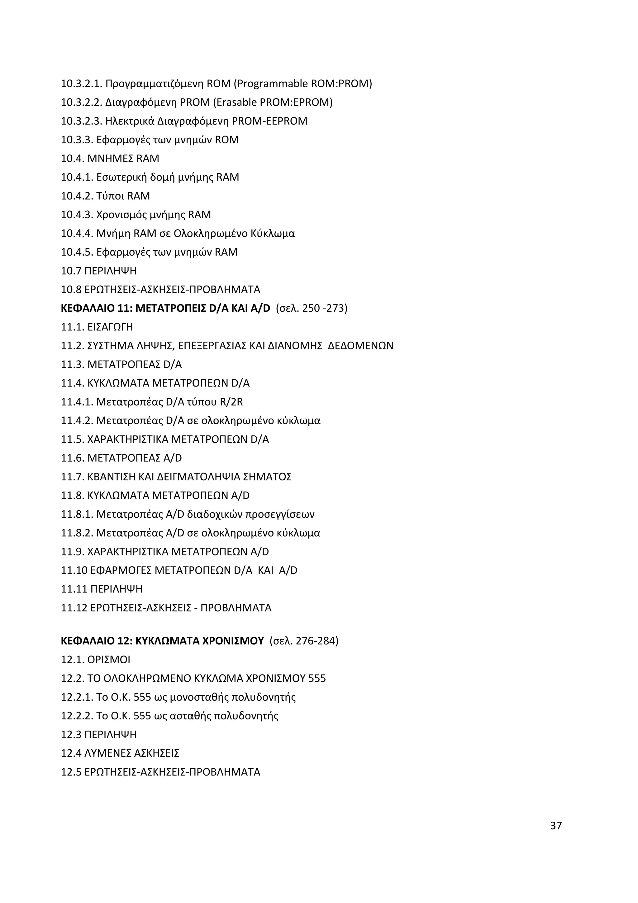 37
10.3.2.1. Προγραµµατιζόµενη ROM (Programmable ROM:PROM)
10.3.2.2. ∆ιαγραφόµενη PROM (Erasable PROM:EPROM)
10.3.2.3. Hλεκτρικά ∆ιαγραφόµενη PROM-EEPROM
10.3.3. Εφαρµογές των µνηµών ROM
10.4. ΜΝΗΜΕΣ RAM
10.4.1. Εσωτερική δοµή µνήµης RAM
10.4.2. Τύποι RAM
10.4.3. Χρονισµός µνήµης RAM
10.4.4. Μνήµη RAM σε Ολοκληρωµένο Κύκλωµα
10.4.5. Εφαρµογές των µνηµών RAM
10.7 ΠΕΡΙΛΗΨΗ
10.8 ΕΡΩΤΗΣΕΙΣ-ΑΣΚΗΣΕΙΣ-ΠΡΟΒΛΗΜΑΤΑ
ΚΕΦΑΛΑΙΟ 11: ΜΕΤΑΤΡΟΠΕΙΣ D/A ΚΑΙ A/D (σελ. 250 -273)
11.1. ΕΙΣΑΓΩΓΗ
11.2. ΣΥΣΤΗΜΑ ΛΗΨΗΣ, ΕΠΕΞΕΡΓΑΣΙΑΣ ΚΑΙ ∆ΙΑΝΟΜΗΣ ∆Ε∆ΟΜΕΝΩΝ
11.3. ΜΕΤΑΤΡΟΠΕΑΣ D/A
11.4. ΚΥΚΛΩΜΑΤΑ ΜΕΤΑΤΡΟΠΕΩΝ D/A
11.4.1. Μετατροπέας D/A τύπου R/2R
11.4.2. Mετατροπέας D/A σε ολοκληρωµένο κύκλωµα
11.5. ΧΑΡΑΚΤΗΡΙΣΤΙΚΑ ΜΕΤΑΤΡΟΠΕΩΝ D/A
11.6. METATΡΟΠΕΑΣ Α/D
11.7. ΚΒΑΝΤΙΣΗ ΚΑΙ ∆ΕΙΓΜΑΤΟΛΗΨΙΑ ΣΗΜΑΤΟΣ
11.8. ΚΥΚΛΩΜΑΤΑ ΜΕΤΑΤΡΟΠΕΩΝ Α/D
11.8.1. Μετατροπέας A/D διαδοχικών προσεγγίσεων
11.8.2. Μετατροπέας A/D σε ολοκληρωµένο κύκλωµα
11.9. ΧΑΡΑΚΤΗΡΙΣΤΙΚΑ ΜΕΤΑΤΡΟΠΕΩΝ Α/D
11.10 ΕΦΑΡΜΟΓΕΣ ΜΕΤΑΤΡΟΠΕΩΝ D/A ΚΑΙ A/D
11.11 ΠΕΡΙΛΗΨΗ
11.12 ΕΡΩΤΗΣΕΙΣ-ΑΣΚΗΣΕΙΣ - ΠΡΟΒΛΗΜΑΤΑ
ΚΕΦΑΛΑΙΟ 12: ΚΥΚΛΩΜΑΤΑ ΧΡΟΝΙΣΜΟΥ (σελ. 276-284)
12.1. ΟΡΙΣΜΟΙ
12.2. ΤΟ ΟΛΟΚΛΗΡΩΜΕΝΟ ΚΥΚΛΩΜΑ ΧΡΟΝΙΣΜΟΥ 555
12.2.1. Το Ο.Κ. 555 ως µονοσταθής πολυδονητής
12.2.2. Το Ο.Κ. 555 ως ασταθής πολυδονητής
12.3 ΠΕΡΙΛΗΨΗ
12.4 ΛΥΜΕΝΕΣ ΑΣΚΗΣΕΙΣ
12.5 ΕΡΩΤΗΣΕΙΣ-ΑΣΚΗΣΕΙΣ-ΠΡΟΒΛΗΜΑΤΑ
 