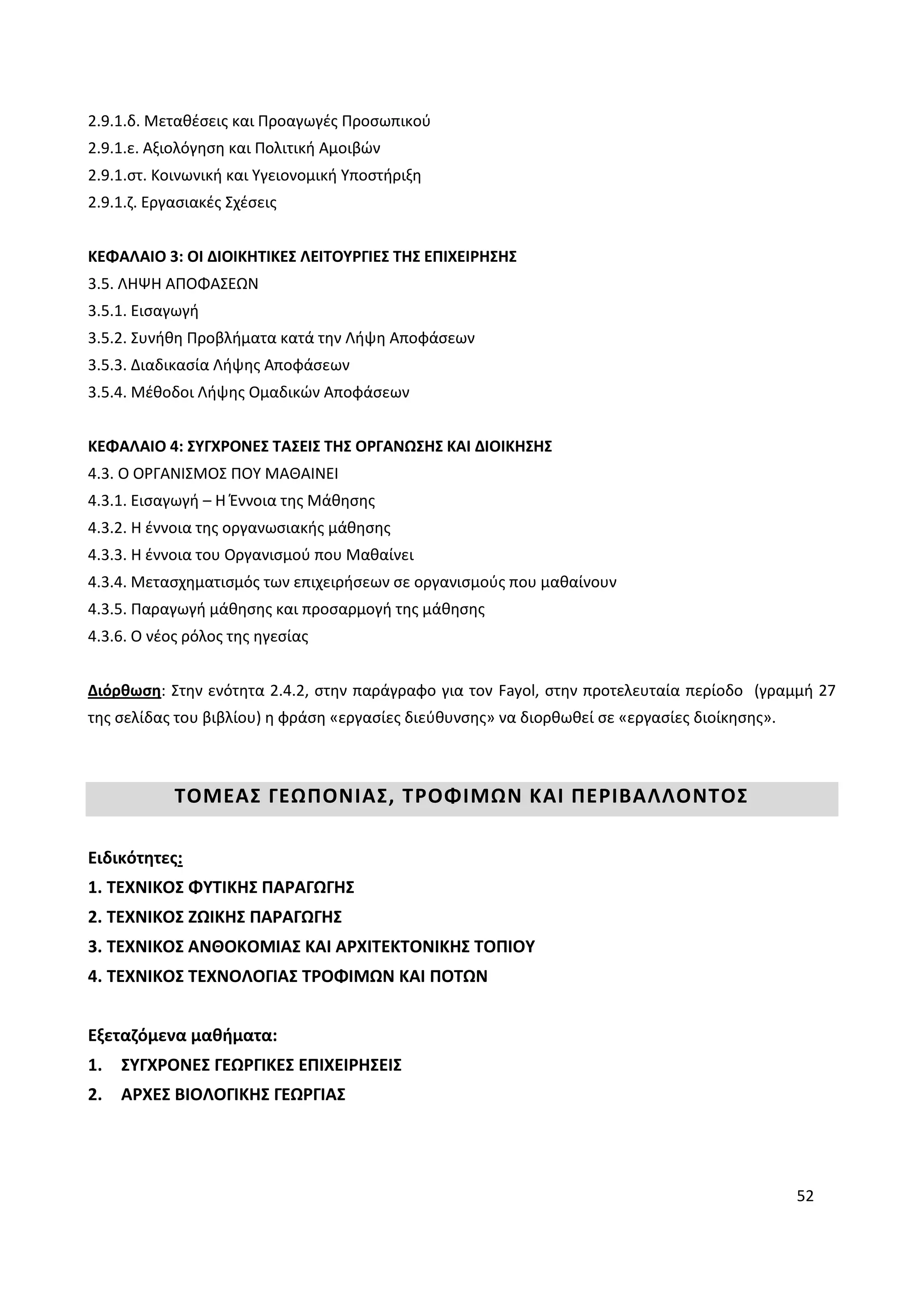 52
2.9.1.δ. Μεταθέσεις και Προαγωγές Προσωπικού
2.9.1.ε. Αξιολόγηση και Πολιτική Αμοιβών
2.9.1.στ. Κοινωνική και Υγειονομική Υποστήριξη
2.9.1.ζ. Εργασιακές Σχέσεις
ΚΕΦΑΛΑΙΟ 3: ΟΙ ΔΙΟΙΚΗΤΙΚΕΣ ΛΕΙΤΟΥΡΓΙΕΣ ΤΗΣ ΕΠΙΧΕΙΡΗΣΗΣ
3.5. ΛΗΨΗ ΑΠΟΦΑΣΕΩΝ
3.5.1. Εισαγωγή
3.5.2. Συνήθη Προβλήματα κατά την Λήψη Αποφάσεων
3.5.3. Διαδικασία Λήψης Αποφάσεων
3.5.4. Μέθοδοι Λήψης Ομαδικών Αποφάσεων
ΚΕΦΑΛΑΙΟ 4: ΣΥΓΧΡΟΝΕΣ ΤΑΣΕΙΣ ΤΗΣ ΟΡΓΑΝΩΣΗΣ ΚΑΙ ΔΙΟΙΚΗΣΗΣ
4.3. Ο ΟΡΓΑΝΙΣΜΟΣ ΠΟΥ ΜΑΘΑΙΝΕΙ
4.3.1. Εισαγωγή – Η Έννοια της Μάθησης
4.3.2. Η έννοια της οργανωσιακής μάθησης
4.3.3. Η έννοια του Οργανισμού που Μαθαίνει
4.3.4. Μετασχηματισμός των επιχειρήσεων σε οργανισμούς που μαθαίνουν
4.3.5. Παραγωγή μάθησης και προσαρμογή της μάθησης
4.3.6. Ο νέος ρόλος της ηγεσίας
Διόρθωση: Στην ενότητα 2.4.2, στην παράγραφο για τον Fayol, στην προτελευταία περίοδο (γραμμή 27
της σελίδας του βιβλίου) η φράση «εργασίες διεύθυνσης» να διορθωθεί σε «εργασίες διοίκησης».
ΤΟΜΕΑΣ ΓΕΩΠΟΝΙΑΣ, ΤΡΟΦΙΜΩΝ ΚΑΙ ΠΕΡΙΒΑΛΛΟΝΤΟΣ
Ειδικότητες:
1. ΤΕΧΝΙΚΟΣ ΦΥΤΙΚΗΣ ΠΑΡΑΓΩΓΗΣ
2. ΤΕΧΝΙΚΟΣ ΖΩΙΚΗΣ ΠΑΡΑΓΩΓΗΣ
3. ΤΕΧΝΙΚΟΣ ΑΝΘΟΚΟΜΙΑΣ ΚΑΙ ΑΡΧΙΤΕΚΤΟΝΙΚΗΣ ΤΟΠΙΟΥ
4. ΤΕΧΝΙΚΟΣ ΤΕΧΝΟΛΟΓΙΑΣ ΤΡΟΦΙΜΩΝ ΚΑΙ ΠΟΤΩΝ
Εξεταζόμενα μαθήματα:
1. ΣΥΓΧΡΟΝΕΣ ΓΕΩΡΓΙΚΕΣ ΕΠΙΧΕΙΡΗΣΕΙΣ
2. ΑΡΧΕΣ ΒΙΟΛΟΓΙΚΗΣ ΓΕΩΡΓΙΑΣ
 