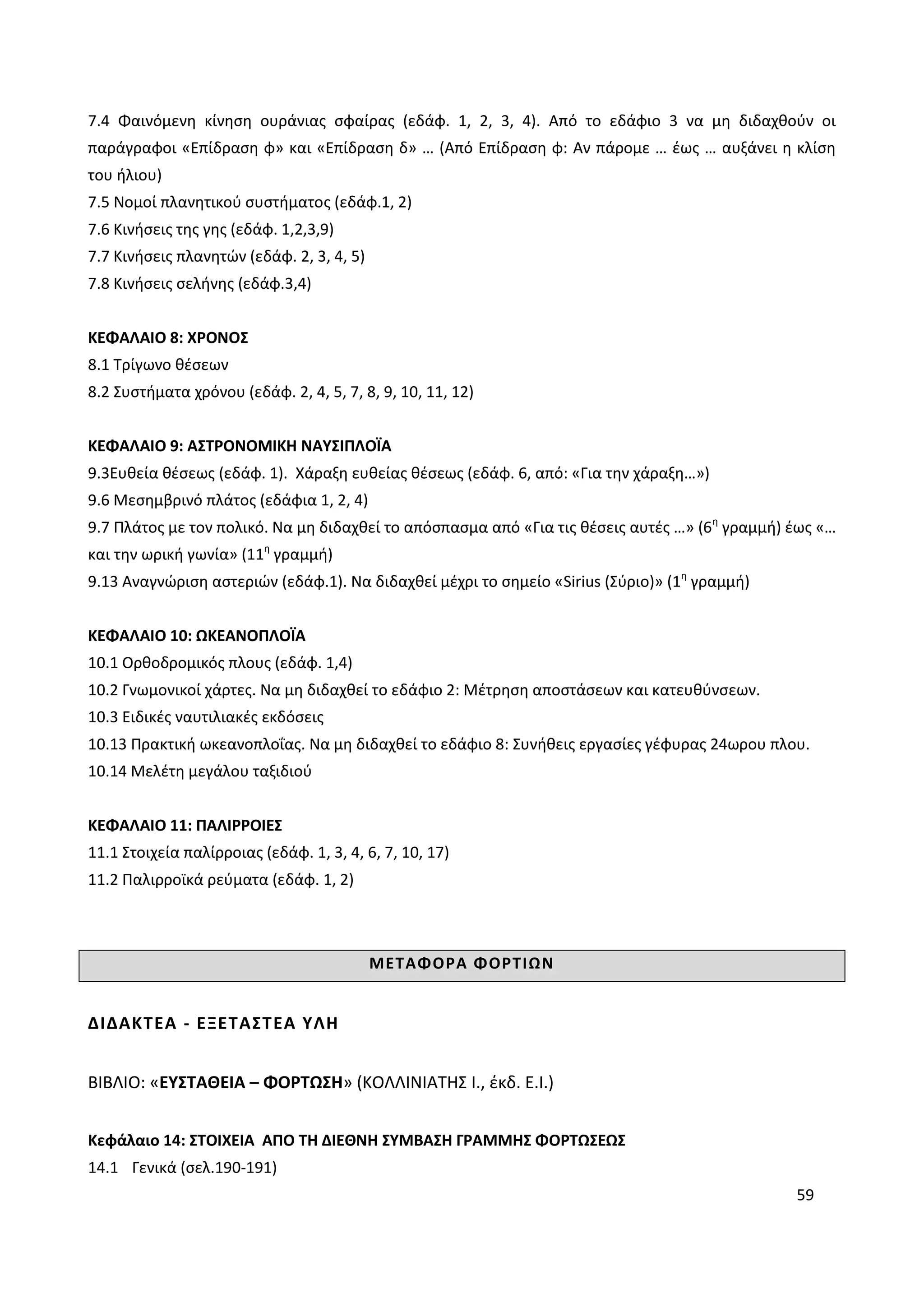 59
7.4 Φαινόμενη κίνηση ουράνιας σφαίρας (εδάφ. 1, 2, 3, 4). Από το εδάφιο 3 να μη διδαχθούν οι
παράγραφοι «Επίδραση φ» και «Επίδραση δ» … (Από Επίδραση φ: Αν πάρομε … έως … αυξάνει η κλίση
του ήλιου)
7.5 Νομοί πλανητικού συστήματος (εδάφ.1, 2)
7.6 Κινήσεις της γης (εδάφ. 1,2,3,9)
7.7 Κινήσεις πλανητών (εδάφ. 2, 3, 4, 5)
7.8 Κινήσεις σελήνης (εδάφ.3,4)
ΚΕΦΑΛΑΙΟ 8: ΧΡΟΝΟΣ
8.1 Τρίγωνο θέσεων
8.2 Συστήματα χρόνου (εδάφ. 2, 4, 5, 7, 8, 9, 10, 11, 12)
ΚΕΦΑΛΑΙΟ 9: ΑΣΤΡΟΝΟΜΙΚΗ ΝΑΥΣΙΠΛΟΪΑ
9.3Ευθεία θέσεως (εδάφ. 1). Χάραξη ευθείας θέσεως (εδάφ. 6, από: «Για την χάραξη…»)
9.6 Μεσημβρινό πλάτος (εδάφια 1, 2, 4)
9.7 Πλάτος με τον πολικό. Να μη διδαχθεί το απόσπασμα από «Για τις θέσεις αυτές …» (6η
γραμμή) έως «…
και την ωρική γωνία» (11η
γραμμή)
9.13 Αναγνώριση αστεριών (εδάφ.1). Να διδαχθεί μέχρι το σημείο «Sirius (Σύριο)» (1η
γραμμή)
ΚΕΦΑΛΑΙΟ 10: ΩΚΕΑΝΟΠΛΟΪΑ
10.1 Ορθοδρομικός πλους (εδάφ. 1,4)
10.2 Γνωμονικοί χάρτες. Να μη διδαχθεί το εδάφιο 2: Μέτρηση αποστάσεων και κατευθύνσεων.
10.3 Ειδικές ναυτιλιακές εκδόσεις
10.13 Πρακτική ωκεανοπλοΐας. Να μη διδαχθεί το εδάφιο 8: Συνήθεις εργασίες γέφυρας 24ωρου πλου.
10.14 Μελέτη μεγάλου ταξιδιού
ΚΕΦΑΛΑΙΟ 11: ΠΑΛΙΡΡΟΙΕΣ
11.1 Στοιχεία παλίρροιας (εδάφ. 1, 3, 4, 6, 7, 10, 17)
11.2 Παλιρροϊκά ρεύματα (εδάφ. 1, 2)
ΜΕΤΑΦΟΡΑ ΦΟΡΤΙΩΝ
ΔΙΔΑΚΤΕΑ - ΕΞΕΤΑΣΤΕΑ ΥΛΗ
ΒΙΒΛΙΟ: «ΕΥΣΤΑΘΕΙΑ – ΦΟΡΤΩΣΗ» (ΚΟΛΛΙΝΙΑΤΗΣ Ι., έκδ. Ε.Ι.)
Κεφάλαιο 14: ΣΤΟΙΧΕΙΑ ΑΠΟ ΤΗ ΔΙΕΘΝΗ ΣΥΜΒΑΣΗ ΓΡΑΜΜΗΣ ΦΟΡΤΩΣΕΩΣ
14.1 Γενικά (σελ.190-191)
 