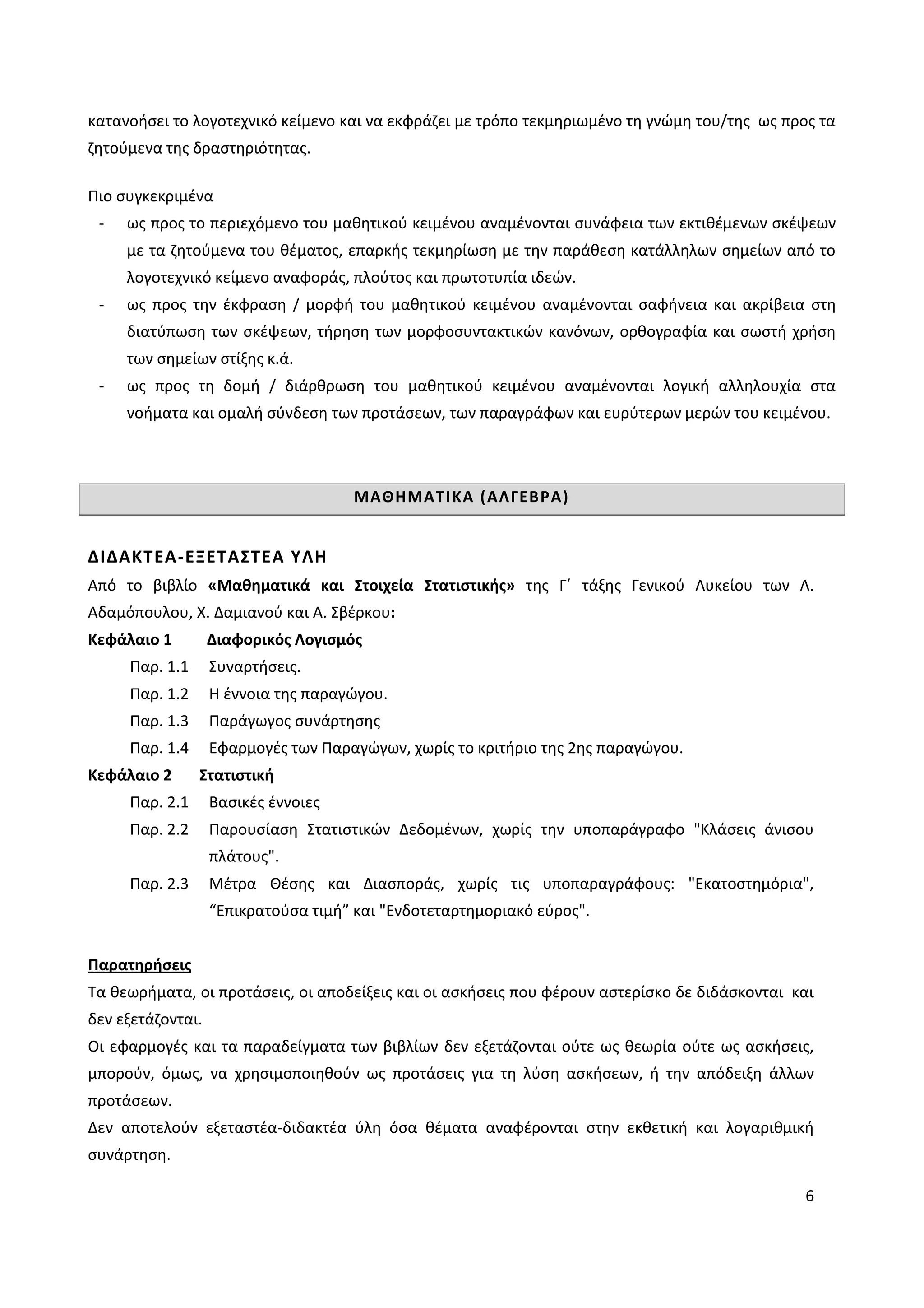 6
κατανοήσει το λογοτεχνικό κείμενο και να εκφράζει με τρόπο τεκμηριωμένο τη γνώμη του/της ως προς τα
ζητούμενα της δραστηριότητας.
Πιο συγκεκριμένα
- ως προς το περιεχόμενο του μαθητικού κειμένου αναμένονται συνάφεια των εκτιθέμενων σκέψεων
με τα ζητούμενα του θέματος, επαρκής τεκμηρίωση με την παράθεση κατάλληλων σημείων από το
λογοτεχνικό κείμενο αναφοράς, πλούτος και πρωτοτυπία ιδεών.
- ως προς την έκφραση / μορφή του μαθητικού κειμένου αναμένονται σαφήνεια και ακρίβεια στη
διατύπωση των σκέψεων, τήρηση των μορφοσυντακτικών κανόνων, ορθογραφία και σωστή χρήση
των σημείων στίξης κ.ά.
- ως προς τη δομή / διάρθρωση του μαθητικού κειμένου αναμένονται λογική αλληλουχία στα
νοήματα και ομαλή σύνδεση των προτάσεων, των παραγράφων και ευρύτερων μερών του κειμένου.
ΜΑΘΗΜΑΤΙΚΑ (ΑΛΓΕΒΡΑ)
ΔΙΔΑΚΤΕΑ-ΕΞΕΤΑΣΤΕΑ ΥΛΗ
Από το βιβλίο «Μαθηματικά και Στοιχεία Στατιστικής» της Γ΄ τάξης Γενικού Λυκείου των Λ.
Αδαμόπουλου, Χ. Δαμιανού και Α. Σβέρκου:
Κεφάλαιο 1 Διαφορικός Λογισμός
Παρ. 1.1 Συναρτήσεις.
Παρ. 1.2 Η έννοια της παραγώγου.
Παρ. 1.3 Παράγωγος συνάρτησης
Παρ. 1.4 Εφαρμογές των Παραγώγων, χωρίς το κριτήριο της 2ης παραγώγου.
Κεφάλαιο 2 Στατιστική
Παρ. 2.1 Βασικές έννοιες
Παρ. 2.2 Παρουσίαση Στατιστικών Δεδομένων, χωρίς την υποπαράγραφο "Κλάσεις άνισου
πλάτους".
Παρ. 2.3 Μέτρα Θέσης και Διασποράς, χωρίς τις υποπαραγράφους: "Εκατοστημόρια",
“Επικρατούσα τιμή” και "Ενδοτεταρτημοριακό εύρος".
Παρατηρήσεις
Τα θεωρήματα, οι προτάσεις, οι αποδείξεις και οι ασκήσεις που φέρουν αστερίσκο δε διδάσκονται και
δεν εξετάζονται.
Οι εφαρμογές και τα παραδείγματα των βιβλίων δεν εξετάζονται ούτε ως θεωρία ούτε ως ασκήσεις,
μπορούν, όμως, να χρησιμοποιηθούν ως προτάσεις για τη λύση ασκήσεων, ή την απόδειξη άλλων
προτάσεων.
Δεν αποτελούν εξεταστέα-διδακτέα ύλη όσα θέματα αναφέρονται στην εκθετική και λογαριθμική
συνάρτηση.
 