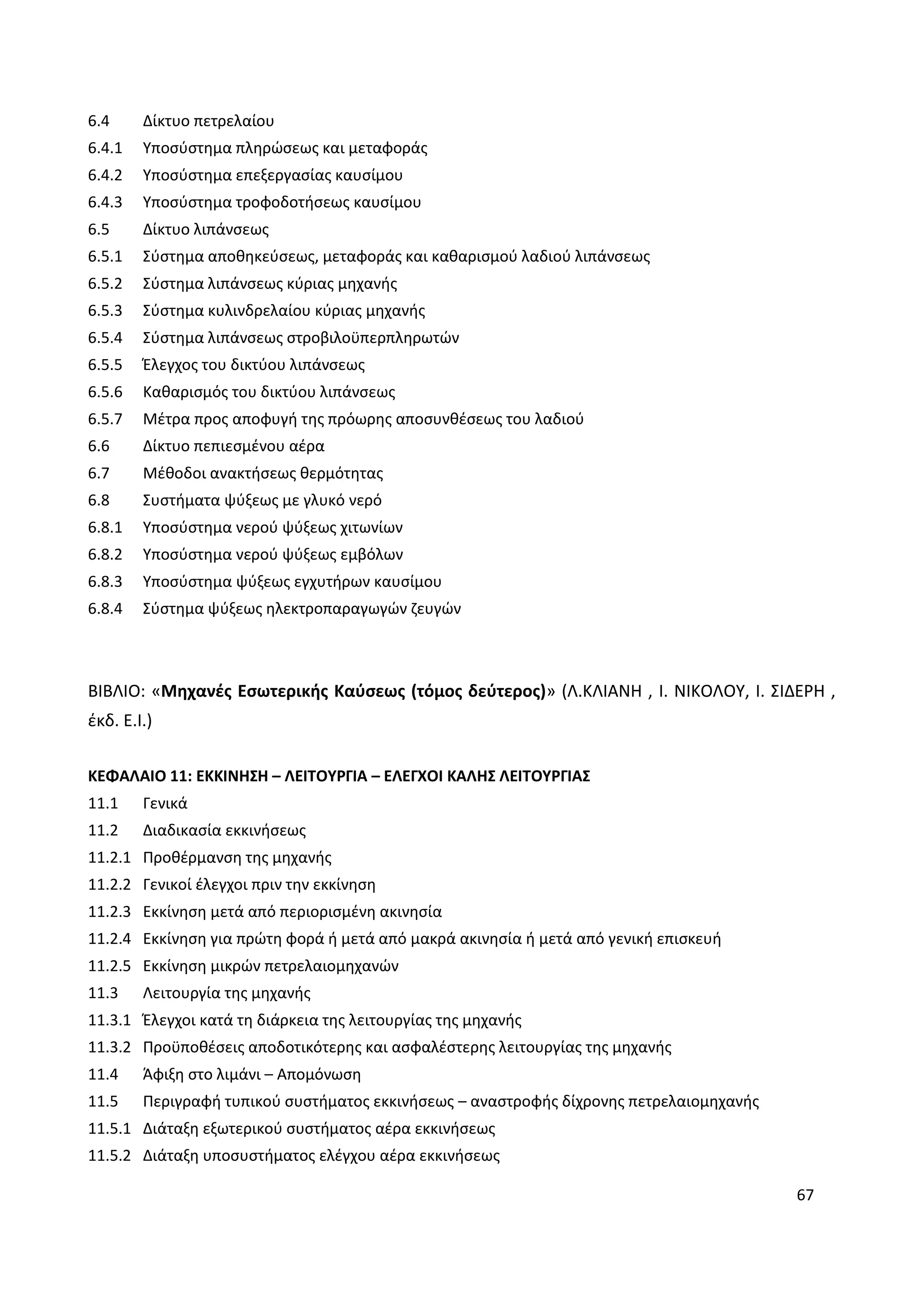 67
6.4 Δίκτυο πετρελαίου
6.4.1 Υποσύστημα πληρώσεως και μεταφοράς
6.4.2 Υποσύστημα επεξεργασίας καυσίμου
6.4.3 Υποσύστημα τροφοδοτήσεως καυσίμου
6.5 Δίκτυο λιπάνσεως
6.5.1 Σύστημα αποθηκεύσεως, μεταφοράς και καθαρισμού λαδιού λιπάνσεως
6.5.2 Σύστημα λιπάνσεως κύριας μηχανής
6.5.3 Σύστημα κυλινδρελαίου κύριας μηχανής
6.5.4 Σύστημα λιπάνσεως στροβιλοϋπερπληρωτών
6.5.5 Έλεγχος του δικτύου λιπάνσεως
6.5.6 Καθαρισμός του δικτύου λιπάνσεως
6.5.7 Μέτρα προς αποφυγή της πρόωρης αποσυνθέσεως του λαδιού
6.6 Δίκτυο πεπιεσμένου αέρα
6.7 Μέθοδοι ανακτήσεως θερμότητας
6.8 Συστήματα ψύξεως με γλυκό νερό
6.8.1 Υποσύστημα νερού ψύξεως χιτωνίων
6.8.2 Υποσύστημα νερού ψύξεως εμβόλων
6.8.3 Υποσύστημα ψύξεως εγχυτήρων καυσίμου
6.8.4 Σύστημα ψύξεως ηλεκτροπαραγωγών ζευγών
ΒΙΒΛΙΟ: «Μηχανές Εσωτερικής Καύσεως (τόμος δεύτερος)» (Λ.ΚΛΙΑΝΗ , Ι. ΝΙΚΟΛΟΥ, Ι. ΣΙΔΕΡΗ ,
έκδ. Ε.Ι.)
ΚΕΦΑΛΑΙΟ 11: ΕΚΚΙΝΗΣΗ – ΛΕΙΤΟΥΡΓΙΑ – ΕΛΕΓΧΟΙ ΚΑΛΗΣ ΛΕΙΤΟΥΡΓΙΑΣ
11.1 Γενικά
11.2 Διαδικασία εκκινήσεως
11.2.1 Προθέρμανση της μηχανής
11.2.2 Γενικοί έλεγχοι πριν την εκκίνηση
11.2.3 Εκκίνηση μετά από περιορισμένη ακινησία
11.2.4 Εκκίνηση για πρώτη φορά ή μετά από μακρά ακινησία ή μετά από γενική επισκευή
11.2.5 Εκκίνηση μικρών πετρελαιομηχανών
11.3 Λειτουργία της μηχανής
11.3.1 Έλεγχοι κατά τη διάρκεια της λειτουργίας της μηχανής
11.3.2 Προϋποθέσεις αποδοτικότερης και ασφαλέστερης λειτουργίας της μηχανής
11.4 Άφιξη στο λιμάνι – Απομόνωση
11.5 Περιγραφή τυπικού συστήματος εκκινήσεως – αναστροφής δίχρονης πετρελαιομηχανής
11.5.1 Διάταξη εξωτερικού συστήματος αέρα εκκινήσεως
11.5.2 Διάταξη υποσυστήματος ελέγχου αέρα εκκινήσεως
 