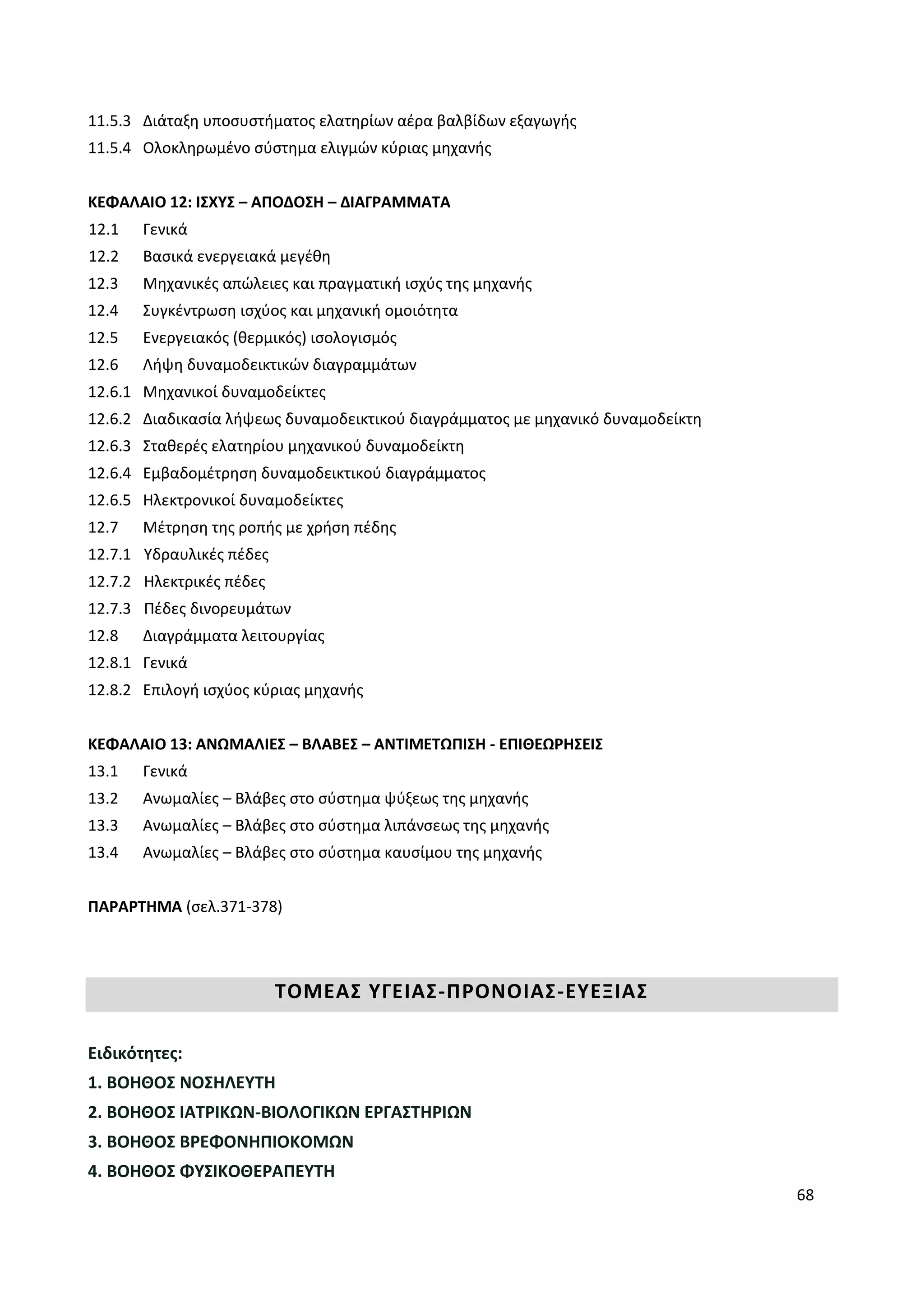 68
11.5.3 Διάταξη υποσυστήματος ελατηρίων αέρα βαλβίδων εξαγωγής
11.5.4 Ολοκληρωμένο σύστημα ελιγμών κύριας μηχανής
ΚΕΦΑΛΑΙΟ 12: ΙΣΧΥΣ – ΑΠΟΔΟΣΗ – ΔΙΑΓΡΑΜΜΑΤΑ
12.1 Γενικά
12.2 Βασικά ενεργειακά μεγέθη
12.3 Μηχανικές απώλειες και πραγματική ισχύς της μηχανής
12.4 Συγκέντρωση ισχύος και μηχανική ομοιότητα
12.5 Ενεργειακός (θερμικός) ισολογισμός
12.6 Λήψη δυναμοδεικτικών διαγραμμάτων
12.6.1 Μηχανικοί δυναμοδείκτες
12.6.2 Διαδικασία λήψεως δυναμοδεικτικού διαγράμματος με μηχανικό δυναμοδείκτη
12.6.3 Σταθερές ελατηρίου μηχανικού δυναμοδείκτη
12.6.4 Εμβαδομέτρηση δυναμοδεικτικού διαγράμματος
12.6.5 Ηλεκτρονικοί δυναμοδείκτες
12.7 Μέτρηση της ροπής με χρήση πέδης
12.7.1 Υδραυλικές πέδες
12.7.2 Ηλεκτρικές πέδες
12.7.3 Πέδες δινορευμάτων
12.8 Διαγράμματα λειτουργίας
12.8.1 Γενικά
12.8.2 Επιλογή ισχύος κύριας μηχανής
ΚΕΦΑΛΑΙΟ 13: ΑΝΩΜΑΛΙΕΣ – ΒΛΑΒΕΣ – ΑΝΤΙΜΕΤΩΠΙΣΗ - ΕΠΙΘΕΩΡΗΣΕΙΣ
13.1 Γενικά
13.2 Ανωμαλίες – Βλάβες στο σύστημα ψύξεως της μηχανής
13.3 Ανωμαλίες – Βλάβες στο σύστημα λιπάνσεως της μηχανής
13.4 Ανωμαλίες – Βλάβες στο σύστημα καυσίμου της μηχανής
ΠΑΡΑΡΤΗΜΑ (σελ.371-378)
ΤΟΜΕΑΣ ΥΓΕΙΑΣ-ΠΡΟΝΟΙΑΣ-ΕΥΕΞΙΑΣ
Ειδικότητες:
1. ΒΟΗΘΟΣ ΝΟΣΗΛΕΥΤΗ
2. ΒΟΗΘΟΣ ΙΑΤΡΙΚΩΝ-ΒΙΟΛΟΓΙΚΩΝ ΕΡΓΑΣΤΗΡΙΩΝ
3. ΒΟΗΘΟΣ ΒΡΕΦΟΝΗΠΙΟΚΟΜΩΝ
4. ΒΟΗΘΟΣ ΦΥΣΙΚΟΘΕΡΑΠΕΥΤΗ
 