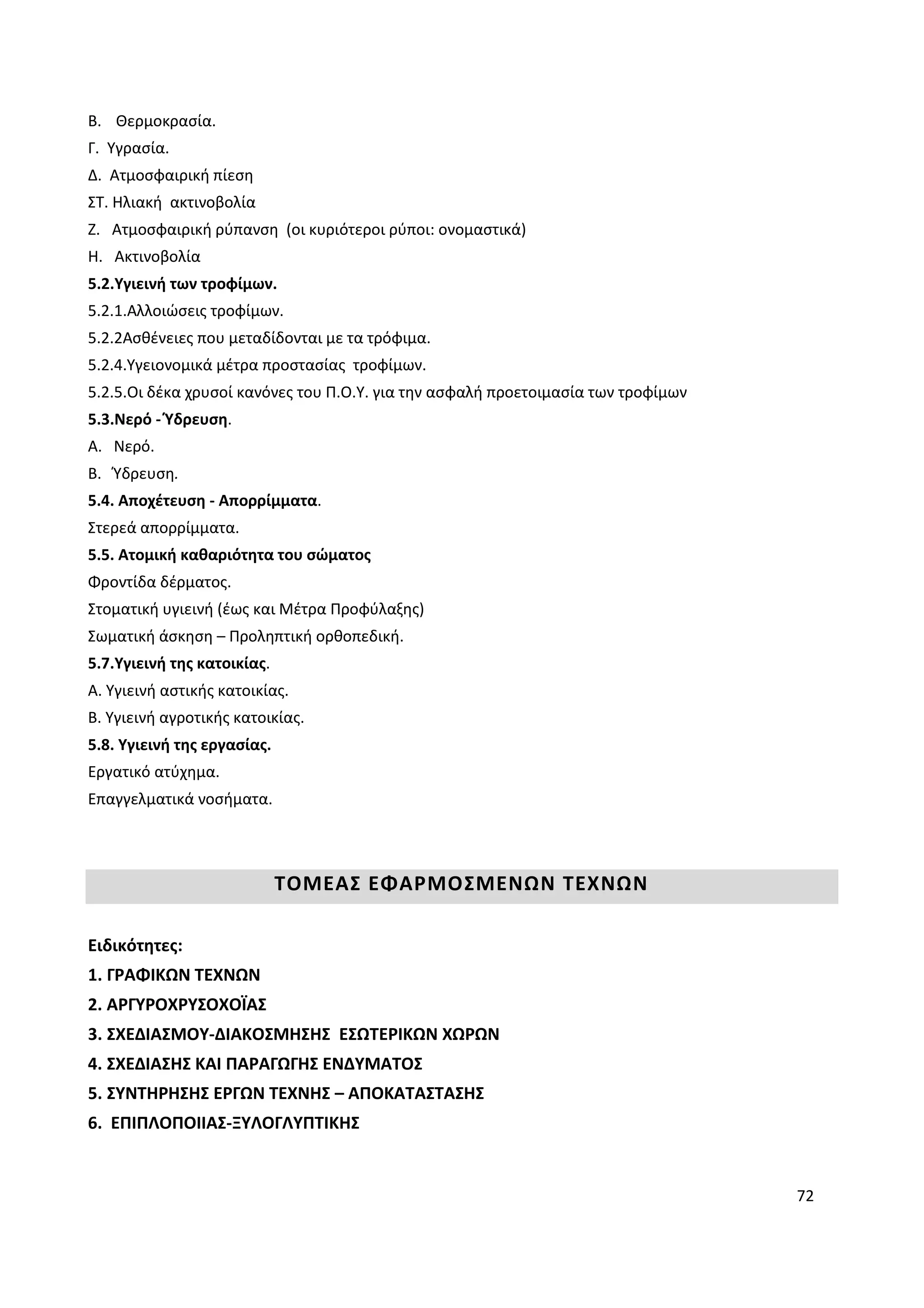 72
B. Θερμοκρασία.
Γ. Υγρασία.
Δ. Ατμοσφαιρική πίεση
ΣΤ. Ηλιακή ακτινοβολία
Ζ. Ατμοσφαιρική ρύπανση (οι κυριότεροι ρύποι: ονομαστικά)
Η. Ακτινοβολία
5.2.Υγιεινή των τροφίμων.
5.2.1.Αλλοιώσεις τροφίμων.
5.2.2Ασθένειες που μεταδίδονται με τα τρόφιμα.
5.2.4.Υγειονομικά μέτρα προστασίας τροφίμων.
5.2.5.Οι δέκα χρυσοί κανόνες του Π.Ο.Υ. για την ασφαλή προετοιμασία των τροφίμων
5.3.Νερό - Ύδρευση.
Α. Νερό.
Β. Ύδρευση.
5.4. Αποχέτευση - Απορρίμματα.
Στερεά απορρίμματα.
5.5. Ατομική καθαριότητα του σώματος
Φροντίδα δέρματος.
Στοματική υγιεινή (έως και Μέτρα Προφύλαξης)
Σωματική άσκηση – Προληπτική ορθοπεδική.
5.7.Υγιεινή της κατοικίας.
Α. Υγιεινή αστικής κατοικίας.
Β. Υγιεινή αγροτικής κατοικίας.
5.8. Υγιεινή της εργασίας.
Εργατικό ατύχημα.
Επαγγελματικά νοσήματα.
ΤΟΜΕΑΣ ΕΦΑΡΜΟΣΜΕΝΩΝ ΤΕΧΝΩΝ
Ειδικότητες:
1. ΓΡΑΦΙΚΩΝ ΤΕΧΝΩΝ
2. ΑΡΓΥΡΟΧΡΥΣΟΧΟΪΑΣ
3. ΣΧΕΔΙΑΣΜΟΥ-ΔΙΑΚΟΣΜΗΣΗΣ ΕΣΩΤΕΡΙΚΩΝ ΧΩΡΩΝ
4. ΣΧΕΔΙΑΣΗΣ ΚΑΙ ΠΑΡΑΓΩΓΗΣ ΕΝΔΥΜΑΤΟΣ
5. ΣΥΝΤΗΡΗΣΗΣ ΕΡΓΩΝ ΤΕΧΝΗΣ – ΑΠΟΚΑΤΑΣΤΑΣΗΣ
6. ΕΠΙΠΛΟΠΟΙΙΑΣ-ΞΥΛΟΓΛΥΠΤΙΚΗΣ
 