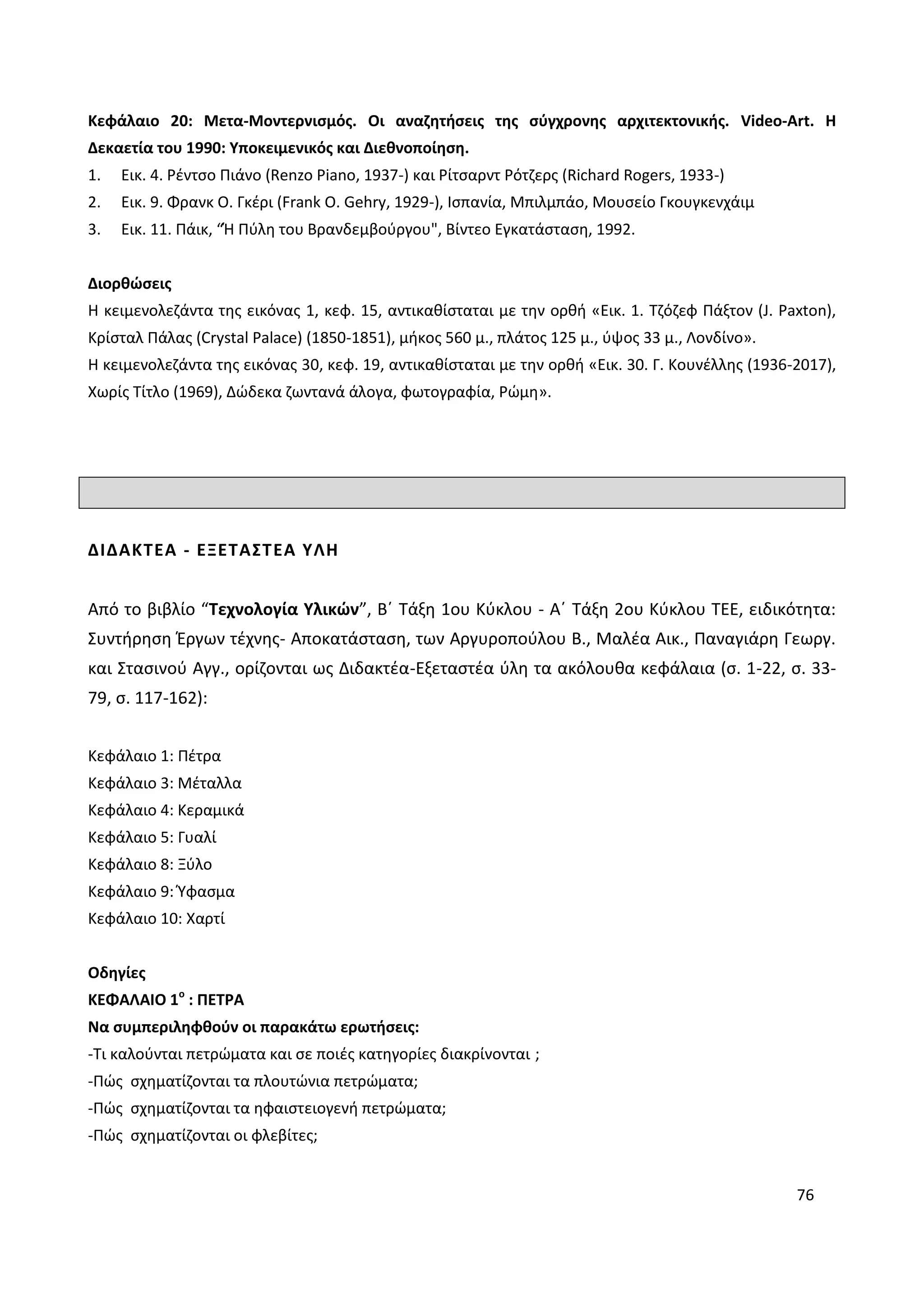 76
Κεφάλαιο 20: Μετα-Μοντερνισμός. Οι αναζητήσεις της σύγχρονης αρχιτεκτονικής. Video-Art. Η
Δεκαετία του 1990: Υποκειμενικός και Διεθνοποίηση.
1. Εικ. 4. Ρέντσο Πιάνο (Renzo Piano, 1937-) και Ρίτσαρντ Ρότζερς (Richard Rogers, 1933-)
2. Εικ. 9. Φρανκ Ο. Γκέρι (Frank O. Gehry, 1929-), Ισπανία, Μπιλμπάο, Μουσείο Γκουγκενχάιμ
3. Εικ. 11. Πάικ, “Ή Πύλη του Βρανδεμβούργου", Βίντεο Εγκατάσταση, 1992.
Διορθώσεις
Η κειμενολεζάντα της εικόνας 1, κεφ. 15, αντικαθίσταται με την ορθή «Εικ. 1. Τζόζεφ Πάξτον (J. Paxton),
Κρίσταλ Πάλας (Crystal Palace) (1850-1851), μήκος 560 μ., πλάτος 125 μ., ύψος 33 μ., Λονδίνο».
Η κειμενολεζάντα της εικόνας 30, κεφ. 19, αντικαθίσταται με την ορθή «Εικ. 30. Γ. Κουνέλλης (1936-2017),
Χωρίς Τίτλο (1969), Δώδεκα ζωντανά άλογα, φωτογραφία, Ρώμη».
ΔΙΔΑΚΤΕΑ - ΕΞΕΤΑΣΤΕΑ ΥΛΗ
Από το βιβλίο “Τεχνολογία Υλικών”, Β΄ Τάξη 1ου Κύκλου - Α΄ Τάξη 2ου Κύκλου ΤΕΕ, ειδικότητα:
Συντήρηση Έργων τέχνης- Αποκατάσταση, των Αργυροπούλου Β., Μαλέα Αικ., Παναγιάρη Γεωργ.
και Στασινού Αγγ., ορίζονται ως Διδακτέα-Εξεταστέα ύλη τα ακόλουθα κεφάλαια (σ. 1-22, σ. 33-
79, σ. 117-162):
Κεφάλαιο 1: Πέτρα
Κεφάλαιο 3: Μέταλλα
Κεφάλαιο 4: Κεραμικά
Κεφάλαιο 5: Γυαλί
Κεφάλαιο 8: Ξύλο
Κεφάλαιο 9: Ύφασμα
Κεφάλαιο 10: Χαρτί
Οδηγίες
ΚΕΦΑΛΑΙΟ 1ο
: ΠΕΤΡΑ
Να συμπεριληφθούν οι παρακάτω ερωτήσεις:
-Τι καλούνται πετρώματα και σε ποιές κατηγορίες διακρίνονται ;
-Πώς σχηματίζονται τα πλουτώνια πετρώματα;
-Πώς σχηματίζονται τα ηφαιστειογενή πετρώματα;
-Πώς σχηματίζονται οι φλεβίτες;
 