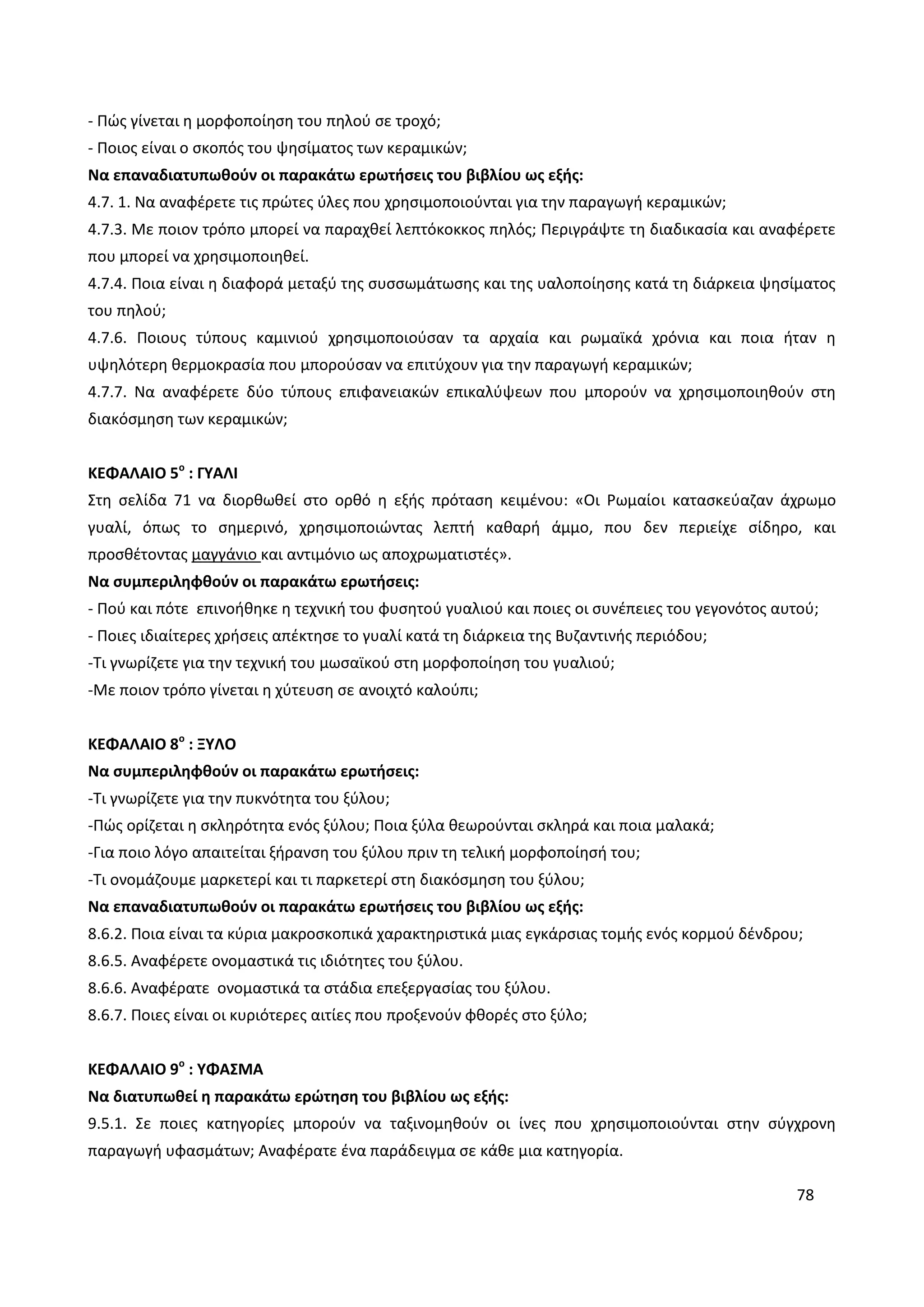 78
- Πώς γίνεται η μορφοποίηση του πηλού σε τροχό;
- Ποιος είναι ο σκοπός του ψησίματος των κεραμικών;
Να επαναδιατυπωθούν οι παρακάτω ερωτήσεις του βιβλίου ως εξής:
4.7. 1. Να αναφέρετε τις πρώτες ύλες που χρησιμοποιούνται για την παραγωγή κεραμικών;
4.7.3. Με ποιον τρόπο μπορεί να παραχθεί λεπτόκοκκος πηλός; Περιγράψτε τη διαδικασία και αναφέρετε
που μπορεί να χρησιμοποιηθεί.
4.7.4. Ποια είναι η διαφορά μεταξύ της συσσωμάτωσης και της υαλοποίησης κατά τη διάρκεια ψησίματος
του πηλού;
4.7.6. Ποιους τύπους καμινιού χρησιμοποιούσαν τα αρχαία και ρωμαϊκά χρόνια και ποια ήταν η
υψηλότερη θερμοκρασία που μπορούσαν να επιτύχουν για την παραγωγή κεραμικών;
4.7.7. Να αναφέρετε δύο τύπους επιφανειακών επικαλύψεων που μπορούν να χρησιμοποιηθούν στη
διακόσμηση των κεραμικών;
ΚΕΦΑΛΑΙΟ 5ο
: ΓΥΑΛΙ
Στη σελίδα 71 να διορθωθεί στο ορθό η εξής πρόταση κειμένου: «Οι Ρωμαίοι κατασκεύαζαν άχρωμο
γυαλί, όπως το σημερινό, χρησιμοποιώντας λεπτή καθαρή άμμο, που δεν περιείχε σίδηρο, και
προσθέτοντας μαγγάνιο και αντιμόνιο ως αποχρωματιστές».
Να συμπεριληφθούν οι παρακάτω ερωτήσεις:
- Πού και πότε επινοήθηκε η τεχνική του φυσητού γυαλιού και ποιες οι συνέπειες του γεγονότος αυτού;
- Ποιες ιδιαίτερες χρήσεις απέκτησε το γυαλί κατά τη διάρκεια της Βυζαντινής περιόδου;
-Τι γνωρίζετε για την τεχνική του μωσαϊκού στη μορφοποίηση του γυαλιού;
-Με ποιον τρόπο γίνεται η χύτευση σε ανοιχτό καλούπι;
ΚΕΦΑΛΑΙΟ 8ο
: ΞΥΛΟ
Να συμπεριληφθούν οι παρακάτω ερωτήσεις:
-Τι γνωρίζετε για την πυκνότητα του ξύλου;
-Πώς ορίζεται η σκληρότητα ενός ξύλου; Ποια ξύλα θεωρούνται σκληρά και ποια μαλακά;
-Για ποιο λόγο απαιτείται ξήρανση του ξύλου πριν τη τελική μορφοποίησή του;
-Τι ονομάζουμε μαρκετερί και τι παρκετερί στη διακόσμηση του ξύλου;
Να επαναδιατυπωθούν οι παρακάτω ερωτήσεις του βιβλίου ως εξής:
8.6.2. Ποια είναι τα κύρια μακροσκοπικά χαρακτηριστικά μιας εγκάρσιας τομής ενός κορμού δένδρου;
8.6.5. Αναφέρετε ονομαστικά τις ιδιότητες του ξύλου.
8.6.6. Αναφέρατε ονομαστικά τα στάδια επεξεργασίας του ξύλου.
8.6.7. Ποιες είναι οι κυριότερες αιτίες που προξενούν φθορές στο ξύλο;
ΚΕΦΑΛΑΙΟ 9ο
: ΥΦΑΣΜΑ
Να διατυπωθεί η παρακάτω ερώτηση του βιβλίου ως εξής:
9.5.1. Σε ποιες κατηγορίες μπορούν να ταξινομηθούν οι ίνες που χρησιμοποιούνται στην σύγχρονη
παραγωγή υφασμάτων; Αναφέρατε ένα παράδειγμα σε κάθε μια κατηγορία.
 