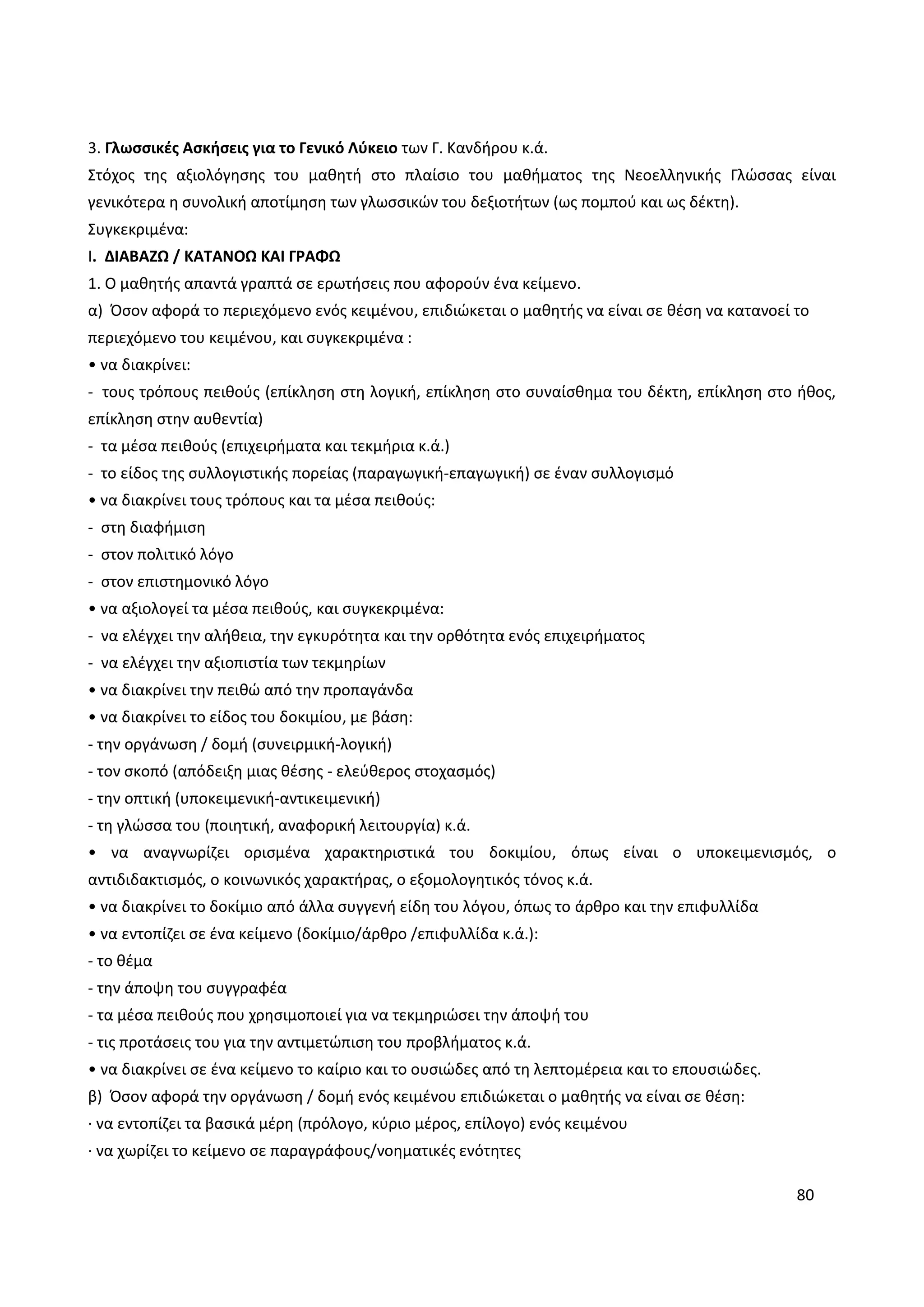 80
3. Γλωσσικές Ασκήσεις για το Γενικό Λύκειο των Γ. Κανδήρου κ.ά.
Στόχος της αξιολόγησης του μαθητή στο πλαίσιο του μαθήματος της Νεοελληνικής Γλώσσας είναι
γενικότερα η συνολική αποτίμηση των γλωσσικών του δεξιοτήτων (ως πομπού και ως δέκτη).
Συγκεκριμένα:
Ι. ΔΙΑΒΑΖΩ / ΚΑΤΑΝΟΩ ΚΑΙ ΓΡΑΦΩ
1. Ο μαθητής απαντά γραπτά σε ερωτήσεις που αφορούν ένα κείμενο.
α) Όσον αφορά το περιεχόμενο ενός κειμένου, επιδιώκεται ο μαθητής να είναι σε θέση να κατανοεί το
περιεχόμενο του κειμένου, και συγκεκριμένα :
• να διακρίνει:
- τους τρόπους πειθούς (επίκληση στη λογική, επίκληση στο συναίσθημα του δέκτη, επίκληση στο ήθος,
επίκληση στην αυθεντία)
- τα μέσα πειθούς (επιχειρήματα και τεκμήρια κ.ά.)
- το είδος της συλλογιστικής πορείας (παραγωγική-επαγωγική) σε έναν συλλογισμό
• να διακρίνει τους τρόπους και τα μέσα πειθούς:
- στη διαφήμιση
- στον πολιτικό λόγο
- στον επιστημονικό λόγο
• να αξιολογεί τα μέσα πειθούς, και συγκεκριμένα:
- να ελέγχει την αλήθεια, την εγκυρότητα και την ορθότητα ενός επιχειρήματος
- να ελέγχει την αξιοπιστία των τεκμηρίων
• να διακρίνει την πειθώ από την προπαγάνδα
• να διακρίνει το είδος του δοκιμίου, με βάση:
- την οργάνωση / δομή (συνειρμική-λογική)
- τον σκοπό (απόδειξη μιας θέσης - ελεύθερος στοχασμός)
- την οπτική (υποκειμενική-αντικειμενική)
- τη γλώσσα του (ποιητική, αναφορική λειτουργία) κ.ά.
• να αναγνωρίζει ορισμένα χαρακτηριστικά του δοκιμίου, όπως είναι ο υποκειμενισμός, ο
αντιδιδακτισμός, ο κοινωνικός χαρακτήρας, ο εξομολογητικός τόνος κ.ά.
• να διακρίνει το δοκίμιο από άλλα συγγενή είδη του λόγου, όπως το άρθρο και την επιφυλλίδα
• να εντοπίζει σε ένα κείμενο (δοκίμιο/άρθρο /επιφυλλίδα κ.ά.):
- το θέμα
- την άποψη του συγγραφέα
- τα μέσα πειθούς που χρησιμοποιεί για να τεκμηριώσει την άποψή του
- τις προτάσεις του για την αντιμετώπιση του προβλήματος κ.ά.
• να διακρίνει σε ένα κείμενο το καίριο και το ουσιώδες από τη λεπτομέρεια και το επουσιώδες.
β) Όσον αφορά την οργάνωση / δομή ενός κειμένου επιδιώκεται ο μαθητής να είναι σε θέση:
· να εντοπίζει τα βασικά μέρη (πρόλογο, κύριο μέρος, επίλογο) ενός κειμένου
· να χωρίζει το κείμενο σε παραγράφους/νοηματικές ενότητες
 
