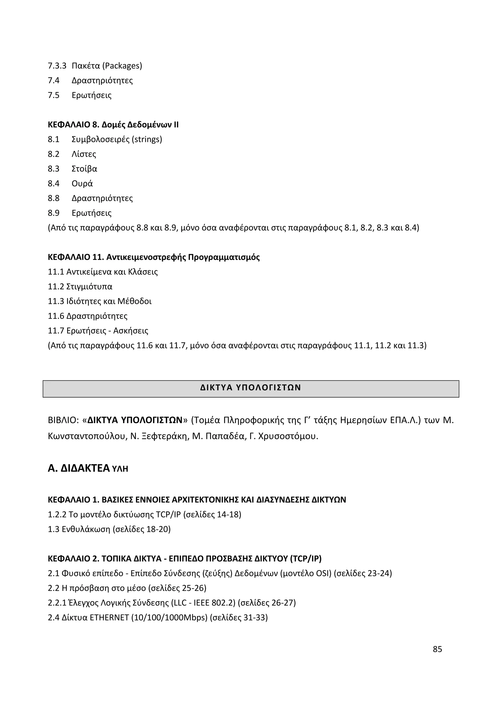 85
7.3.3 Πακέτα (Packages)
7.4 Δραστηριότητες
7.5 Ερωτήσεις
ΚΕΦΑΛΑΙΟ 8. Δομές Δεδομένων ΙΙ
8.1 Συμβολοσειρές (strings)
8.2 Λίστες
8.3 Στοίβα
8.4 Ουρά
8.8 Δραστηριότητες
8.9 Ερωτήσεις
(Από τις παραγράφους 8.8 και 8.9, μόνο όσα αναφέρονται στις παραγράφους 8.1, 8.2, 8.3 και 8.4)
ΚΕΦΑΛΑΙΟ 11. Αντικειμενοστρεφής Προγραμματισμός
11.1 Αντικείμενα και Κλάσεις
11.2 Στιγμιότυπα
11.3 Ιδιότητες και Μέθοδοι
11.6 Δραστηριότητες
11.7 Ερωτήσεις - Ασκήσεις
(Από τις παραγράφους 11.6 και 11.7, μόνο όσα αναφέρονται στις παραγράφους 11.1, 11.2 και 11.3)
ΔΙΚΤΥΑ ΥΠΟΛΟΓΙΣΤΩΝ
ΒΙΒΛΙΟ: «ΔΙΚΤΥΑ ΥΠΟΛΟΓΙΣΤΩΝ» (Τομέα Πληροφορικής της Γ’ τάξης Ημερησίων ΕΠΑ.Λ.) των Μ.
Κωνσταντοπούλου, Ν. Ξεφτεράκη, Μ. Παπαδέα, Γ. Χρυσοστόμου.
Α. ΔΙΔΑΚΤΕΑ ΥΛΗ
ΚΕΦΑΛΑΙΟ 1. ΒΑΣΙΚΕΣ ΕΝΝΟΙΕΣ ΑΡΧΙΤΕΚΤΟΝΙΚΗΣ ΚΑΙ ΔΙΑΣΥΝΔΕΣΗΣ ΔΙΚΤΥΩΝ
1.2.2 Το μοντέλο δικτύωσης TCP/IP (σελίδες 14-18)
1.3 Ενθυλάκωση (σελίδες 18-20)
ΚΕΦΑΛΑΙΟ 2. ΤΟΠΙΚΑ ΔΙΚΤΥΑ - ΕΠΙΠΕΔΟ ΠΡΟΣΒΑΣΗΣ ΔΙΚΤΥΟΥ (TCP/IP)
2.1 Φυσικό επίπεδο - Επίπεδο Σύνδεσης (ζεύξης) Δεδομένων (μοντέλο OSI) (σελίδες 23-24)
2.2 Η πρόσβαση στο μέσο (σελίδες 25-26)
2.2.1 Έλεγχος Λογικής Σύνδεσης (LLC - IEEE 802.2) (σελίδες 26-27)
2.4 Δίκτυα ETHERNET (10/100/1000Mbps) (σελίδες 31-33)
 