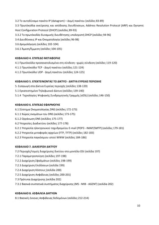 10
3.2 Το αυτοδύναμο πακέτο IP (datagram) – Δομή πακέτου (σελίδες 83-89)
3.3 Πρωτόκολλα ανεύρεσης και απόδοσης διευθύνσεων, Address Resolution Protocol (ARP) και Dynamic
Host Configuration Protocol (DHCP) (σελίδες 89-93)
3.3.2 Το πρωτόκολλο δυναμικής διευθέτησης υπολογιστή DHCP (σελίδες 94-96)
3.4 Διευθύνσεις IP και Ονοματολογία (σελίδες 96-98)
3.6 Δρομολόγηση (σελίδες 102-104)
3.6.1 Άμεση/Έμμεση (σελίδες 104-105)
ΚΕΦΑΛΑΙΟ 4. ΕΠΙΠΕΔΟ ΜΕΤΑΦΟΡΑΣ
4.1 Πρωτόκολλα προσανατολισμένα στη σύνδεση –χωρίς σύνδεση (σελίδες 119-120)
4.1.1 Πρωτόκολλο TCP - Δομή πακέτου (σελίδες 121-124)
4.1.2 Πρωτόκολλο UDP - Δομή πακέτου (σελίδες 124-125)
ΚΕΦΑΛΑΙΟ 5. ΕΠΕΚΤΕΙΝΟΝΤΑΣ ΤΟ ΔΙΚΤΥΟ - ΔΙΚΤΥΑ ΕΥΡΕΙΑΣ ΠΕΡΙΟΧΗΣ
5. Εισαγωγή στα Δίκτυα Ευρείας περιοχής (σελίδες 138-139)
5.1 Εγκατεστημένο Τηλεφωνικό Δίκτυο (σελίδες 139-140)
5.1.4 Τεχνολογίες Ψηφιακής Συνδρομητικής Γραμμής (xDSL) (σελίδες 146-150)
ΚΕΦΑΛΑΙΟ 6. ΕΠΙΠΕΔΟ ΕΦΑΡΜΟΓΗΣ
6.1 Σύστημα Ονοματολογίας DNS (σελίδες 172-173)
6.1.1 Χώρος ονομάτων του DNS (σελίδες 173-175)
6.1.2 Οργάνωση DNS (σελίδες 175-177)
6.2 Υπηρεσίες Διαδικτύου (σελίδες 177-178)
6.2.1 Υπηρεσία ηλεκτρονικού ταχυδρομείου E-mail (POP3 - IMAP/SMTP) (σελίδες 179-181)
6.2.2 Υπηρεσία μεταφοράς αρχείων (FTP, TFTP) (σελίδες 182-183)
6.2.3 Υπηρεσία παγκόσμιου ιστού WWW (σελίδες 184-186)
ΚΕΦΑΛΑΙΟ 7. ΔΙΑΧΕΙΡΙΣΗ ΔΙΚΤΥΟΥ
7.2 Περιοχές/τομείς διαχείρισης δικτύου στο μοντέλο OSI (σελίδα 197)
7.2.1 Παραμετροποίηση (σελίδες 197-198)
7.2.2 Διαχείριση Σφαλμάτων (σελίδες 198-199)
7.2.3 Διαχείριση Επιδόσεων (σελίδα 199)
7.2.4 Διαχείριση Κόστους (σελίδα 200)
7.2.5 Διαχείριση Ασφάλειας (σελίδες 200-201)
7.3 Πρότυπα Διαχείρισης (σελίδα 202)
7.3.1 Βασικά συστατικά συστήματος διαχείρισης (MS - MIB - AGENT) (σελίδα 202)
ΚΕΦΑΛΑΙΟ 8. ΑΣΦΑΛΕΙΑ ΔΙΚΤΥΩΝ
8.1 Βασικές έννοιες Ασφάλειας δεδομένων (σελίδες 212-214)
 