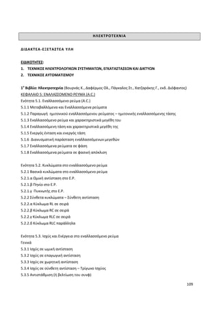 109
ΗΛΕΚΤΡΟΤΕΧΝΙΑ
ΔΙΔΑΚΤΕΑ-ΕΞΕΤΑΣΤΕΑ ΥΛΗ
ΕΙΔΙΚΟΤΗΤΕΣ:
1. ΤΕΧΝΙΚΟΣ ΗΛΕΚΤΡΟΛΟΓΙΚΩΝ ΣΥΣΤΗΜΑΤΩΝ, ΕΓΚΑΤΑΣΤΑΣΕΩΝ ΚΑΙ ΔΙΚΤΥΩΝ
2. ΤΕΧΝΙΚΟΣ ΑΥΤΟΜΑΤΙΣΜΟΥ
1ο
Βιβλίο: Ηλεκτροτεχνία (Βουρνάς Κ., Δαφέρμος Ολ., Πάγκαλος Στ., Χατζαράκης Γ., εκδ. Διόφαντος)
ΚΕΦΑΛΑΙΟ 5: ΕΝΑΛΑΣΣΟΜΕΝΟ ΡΕΥΜΑ (A.C.)
Ενότητα 5.1. Εναλλασσόμενο ρεύμα (A.C.)
5.1.1 Μεταβαλλόμενα και Εναλλασσόμενα ρεύματα
5.1.2 Παραγωγή ημιτονικού εναλλασσόμενου ρεύματος – ημιτονικής εναλλασσόμενης τάσης
5.1.3 Εναλλασσόμενο ρεύμα και χαρακτηριστικά μεγέθη του
5.1.4 Εναλλασσόμενη τάση και χαρακτηριστικά μεγέθη της
5.1.5 Ενεργός ένταση και ενεργός τάση
5.1.6 Διανυσματική παράσταση εναλλασσόμενων μεγεθών
5.1.7 Εναλλασσόμενα ρεύματα σε φάση
5.1.8 Εναλλασσόμενα ρεύματα σε φασική απόκλιση
Ενότητα 5.2. Κυκλώματα στο εναλλασσόμενο ρεύμα
5.2.1 Βασικά κυκλώματα στο εναλλασσόμενο ρεύμα
5.2.1.α Ωμική αντίσταση στο Ε.Ρ.
5.2.1.β Πηνίο στο Ε.Ρ.
5.2.1.γ Πυκνωτής στο Ε.Ρ.
5.2.2 Σύνθετα κυκλώματα – Σύνθετη αντίσταση
5.2.2.α Κύκλωμα RL σε σειρά
5.2.2.β Κύκλωμα RC σε σειρά
5.2.2.γ Κύκλωμα RLC σε σειρά
5.2.2.δ Κύκλωμα RLC παράλληλα
Ενότητα 5.3. Ισχύς και Ενέργεια στο εναλλασσόμενο ρεύμα
Γενικά
5.3.1 Ισχύς σε ωμική αντίσταση
5.3.2 Ισχύς σε επαγωγική αντίσταση
5.3.3 Ισχύς σε χωρητική αντίσταση
5.3.4 Ισχύς σε σύνθετη αντίσταση – Τρίγωνο Ισχύος
5.3.5 Αντιστάθμιση (ή βελτίωση του συνφ)
 