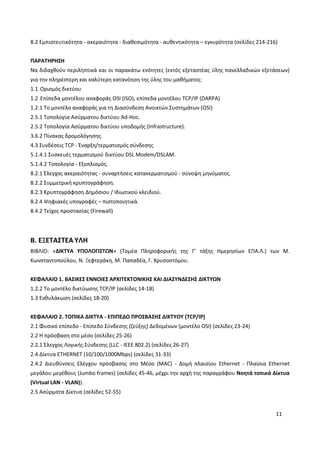 11
8.2 Εμπιστευτικότητα - ακεραιότητα - διαθεσιμότητα - αυθεντικότητα – εγκυρότητα (σελίδες 214-216)
ΠΑΡΑΤΗΡΗΣΗ
Να διδαχθούν περιληπτικά και οι παρακάτω ενότητες (εκτός εξεταστέας ύλης πανελλαδικών εξετάσεων)
για την πληρέστερη και καλύτερη κατανόηση της ύλης του μαθήματος:
1.1 Ορισμός δικτύου
1.2 Επίπεδα μοντέλου αναφοράς OSI (ISO), επίπεδα μοντέλου TCP/IP (DARPA)
1.2.1 Το μοντέλο αναφοράς για τη Διασύνδεση Ανοικτών Συστημάτων (OSI)
2.5.1 Τοπολογία Ασύρματου δικτύου Ad-Hoc.
2.5.2 Τοπολογία Ασύρματου δικτύου υποδομής (Infrastructure).
3.6.2 Πίνακας δρομολόγησης.
4.3 Συνδέσεις TCP - Έναρξη/τερματισμός σύνδεσης
5.1.4.1 Συσκευές τερματισμού δικτύου DSL Modem/DSLAM.
5.1.4.2 Τοπολογία - Εξοπλισμός.
8.2.1 Έλεγχος ακεραιότητας - συναρτήσεις κατακερματισμού - σύνοψη μηνύματος.
8.2.2 Συμμετρική κρυπτογράφηση.
8.2.3 Κρυπτογράφηση Δημόσιου / Ιδιωτικού κλειδιού.
8.2.4 Ψηφιακές υπογραφές – πιστοποιητικά.
8.4.2 Τείχος προστασίας (Firewall)
Β. ΕΞΕΤΑΣΤΕΑ ΥΛΗ
ΒΙΒΛΙΟ: «ΔΙΚΤΥΑ ΥΠΟΛΟΓΙΣΤΩΝ» (Τομέα Πληροφορικής της Γ’ τάξης Ημερησίων ΕΠΑ.Λ.) των Μ.
Κωνσταντοπούλου, Ν. Ξεφτεράκη, Μ. Παπαδέα, Γ. Χρυσοστόμου.
ΚΕΦΑΛΑΙΟ 1. ΒΑΣΙΚΕΣ ΕΝΝΟΙΕΣ ΑΡΧΙΤΕΚΤΟΝΙΚΗΣ ΚΑΙ ΔΙΑΣΥΝΔΕΣΗΣ ΔΙΚΤΥΩΝ
1.2.2 Το μοντέλο δικτύωσης TCP/IP (σελίδες 14-18)
1.3 Ενθυλάκωση (σελίδες 18-20)
ΚΕΦΑΛΑΙΟ 2. ΤΟΠΙΚΑ ΔΙΚΤΥΑ - ΕΠΙΠΕΔΟ ΠΡΟΣΒΑΣΗΣ ΔΙΚΤΥΟΥ (TCP/IP)
2.1 Φυσικό επίπεδο - Επίπεδο Σύνδεσης (ζεύξης) Δεδομένων (μοντέλο OSI) (σελίδες 23-24)
2.2 Η πρόσβαση στο μέσο (σελίδες 25-26)
2.2.1 Έλεγχος Λογικής Σύνδεσης (LLC - IEEE 802.2) (σελίδες 26-27)
2.4 Δίκτυα ETHERNET (10/100/1000Mbps) (σελίδες 31-33)
2.4.2 Διευθύνσεις Ελέγχου πρόσβασης στο Μέσο (MAC) - Δομή πλαισίου Ethernet - Πλαίσια Ethernet
μεγάλου μεγέθους (Jumbo frames) (σελίδες 45-46, μέχρι την αρχή της παραγράφου Νοητά τοπικά Δίκτυα
(Virtual LAN - VLAN)).
2.5 Ασύρματα Δίκτυα (σελίδες 52-55)
 