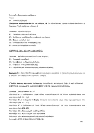 110
Ενότητα 5.4. Συντονισμός κυκλώματος
Γενικά
5.4.1 Συντονισμός σειράς
[Εξαιρούνται από τη διδακτέα ύλη της ενότητας 5.4: Τα τρία τελευταία εδάφια της Ανακεφαλαίωσης, οι
Ερωτήσεις 7, 8, 9, καθώς και η Άσκηση 4]
Ενότητα 5.5. Τριφασικό ρεύμα
5.5.1 Παραγωγή τριφασικού ρεύματος
5.5.2 Ανεξάρτητα και αλληλένδετα τριφασικά συστήματα
5.5.3 Φασική και πολική τάση
5.5.4 Σύνδεση αστέρα και σύνδεση τριγώνου
5.5.5. Ισχύς του τριφασικού ρεύματος
ΚΕΦΑΛΑΙΟ 6: ΕΙΔΙΚΑ ΘΕΜΑΤΑ ΚΑΙ ΕΦΑΡΜΟΓΕΣ:
Ενότητα 6.1. Ανόρθωση του εναλλασσόμενου ρεύματος
6.1.1 Εισαγωγή - Ανορθωτές
6.1.2 Μονοφασικά κυκλώματα ανόρθωσης
6.1.3 Τριφασικά κυκλώματα ανόρθωσης
6.1.4 Εξομάλυνση και σταθεροποίηση της ανορθωμένης τάσης
Σημείωση: Στην εξεταστέα ύλη περιλαμβάνονται οι ανακεφαλαιώσεις, τα παραδείγματα, οι ερωτήσεις και
οι ασκήσεις που υπάρχουν στις παραπάνω Ενότητες.
2ο
Βιβλίο: Ανάλυση Ηλεκτρικών Κυκλωμάτων (Ιωαννίδου Μ., Μικρώνης Θ., Τσίλης Β., εκδ. Διόφαντος)
ΚΕΦΑΛΑΙΟ 8. ΚΑΤΑΝΑΛΩΤΕΣ ΚΑΙ ΣΥΜΠΕΡΙΦΟΡΑ ΤΟΥΣ ΣΤΟ ΕΝΑΛΛΑΣΣΟΜΕΝΟ ΡΕΥΜΑ:
Ενότητα 8.7. ΣΥΝΘΕΤΑ ΚΥΚΛΩΜΑΤΑ:
Υποενότητα 8.7.1. Κυκλώματα RL Σειράς: Μόνον τα παραδείγματα 1 έως 11 που περιλαμβάνονται στην
υποενότητα (σελ. 255 - 264)
Υποενότητα 8.7.2. Κυκλώματα RC Σειράς: Μόνον τα παραδείγματα 1 έως 4 που περιλαμβάνονται στην
υποενότητα (σελ. 267 - 271)
Υποενότητα 8.7.3. Κυκλώματα RLC Σειράς: Μόνον τα παραδείγματα 1 και 2 που περιλαμβάνονται στην
υποενότητα (σελ. 274 - 276)
Υποενότητα 8.7.4. Κύκλωμα με R και L Παράλληλα
Υποενότητα 8.7.5. Κύκλωμα με R και C Παράλληλα
Υποενότητα 8.7.6. Κύκλωμα με Πηνίο και Πυκνωτή Παράλληλα
Ενότητα 8.9. ΕΡΩΤΗΣΕΙΣ ΚΑΙ ΑΣΚΗΣΕΙΣ ΠΡΟΣ ΛΥΣΗ
 