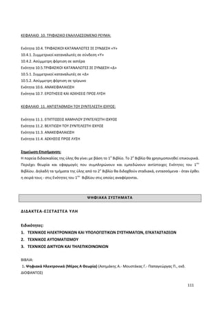 111
ΚΕΦΑΛΑΙΟ 10. ΤΡΙΦΑΣΙΚΟ ΕΝΑΛΛΑΣΣΟΜΕΝΟ ΡΕΥΜΑ:
Ενότητα 10.4. ΤΡΙΦΑΣΙΚΟΙ ΚΑΤΑΝΑΛΩΤΕΣ ΣΕ ΣΥΝΔΕΣΗ «Υ»
10.4.1. Συμμετρικοί καταναλωτές σε σύνδεση «Υ»
10.4.2. Ασύμμετρη φόρτιση σε αστέρα
Ενότητα 10.5.ΤΡΙΦΑΣΙΚΟΙ ΚΑΤΑΝΑΛΩΤΕΣ ΣΕ ΣΥΝΔΕΣΗ «Δ»
10.5.1. Συμμετρικοί καταναλωτές σε «Δ»
10.5.2. Ασύμμετρη φόρτιση σε τρίγωνο
Ενότητα 10.6. ΑΝΑΚΕΦΑΛΑΙΩΣΗ
Ενότητα 10.7. ΕΡΩΤΗΣΕΙΣ ΚΑΙ ΑΣΚΗΣΕΙΣ ΠΡΟΣ ΛΥΣΗ
ΚΕΦΑΛΑΙΟ 11. ΑΝΤΙΣΤΑΘΜΙΣΗ ΤΟΥ ΣΥΝΤΕΛΕΣΤΗ ΙΣΧΥΟΣ:
Ενότητα 11.1. ΕΠΙΠΤΩΣΕΙΣ ΧΑΜΗΛΟΥ ΣΥΝΤΕΛΕΣΤΗ ΙΣΧΥΟΣ
Ενότητα 11.2. ΒΕΛΤΙΩΣΗ ΤΟΥ ΣΥΝΤΕΛΕΣΤΗ ΙΣΧΥΟΣ
Ενότητα 11.3. ΑΝΑΚΕΦΑΛΑΙΩΣΗ
Ενότητα 11.4. ΑΣΚΗΣΕΙΣ ΠΡΟΣ ΛΥΣΗ
Σημείωση-Επισήμανση:
Η πορεία διδασκαλίας της ύλης θα γίνει με βάση το 1ο
Βιβλίο. Το 2ο
Βιβλίο θα χρησιμοποιηθεί επικουρικά.
Περιέχει θεωρία και εφαρμογές που συμπληρώνουν και εμπεδώνουν αντίστοιχες Ενότητες του 1ου
Βιβλίου. Δηλαδή τα τμήματα της ύλης από το 2ο
Βιβλίο θα διδαχθούν σταδιακά, εντασσόμενα - όταν έρθει
η σειρά τους - στις Ενότητες του 1ου
Βιβλίου στις οποίες αναφέρονται.
ΨΗΦΙΑΚΑ ΣΥΣΤΗΜΑΤΑ
ΔΙΔΑΚΤΕΑ-ΕΞΕΤΑΣΤΕΑ ΥΛΗ
Ειδικότητες:
1. ΤΕΧΝΙΚΟΣ ΗΛΕΚΤΡΟΝΙΚΩΝ ΚΑΙ ΥΠΟΛΟΓΙΣΤΙΚΩΝ ΣΥΣΤΗΜΑΤΩΝ, ΕΓΚΑΤΑΣΤΑΣΕΩΝ
2. ΤΕΧΝΙΚΟΣ ΑΥΤΟΜΑΤΙΣΜΟΥ
3. ΤΕΧΝΙΚΟΣ ΔΙΚΤΥΩΝ ΚΑΙ ΤΗΛΕΠΙΚΟΙΝΩΝΙΩΝ
ΒΙΒΛΙΑ:
1. Ψηφιακά Ηλεκτρονικά (Μέρος Α Θεωρία) (Ασηµάκης Α.- Μουστάκας Γ.- Παπαγεώργας Π., εκδ.
ΔΙΟΦΑΝΤΟΣ)
 