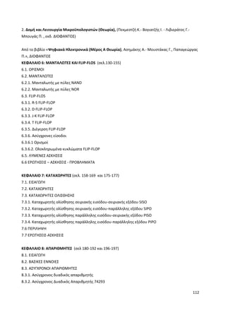 112
2. ∆οµή και Λειτουργία Μικροϋπολογιστών (Θεωρία), (Πεκµεστζή Κ.- Βογιατζής Ι. - Λιβιεράτος Γ.-
Μπουγάς Π. , εκδ. ΔΙΟΦΑΝΤΟΣ)
Από το βιβλίο «Ψηφιακά Ηλεκτρονικά (Μέρος Α Θεωρία), Ασημάκης Α.- Μουστάκας Γ., Παπαγεώργας
Π.», ΔΙΟΦΑΝΤΟΣ
ΚΕΦΑΛΑΙΟ 6: ΜΑΝΤΑΛΩΤΕΣ ΚΑΙ FLIP-FLOS (σελ.130-155)
6.1. OΡΙΣΜΟΙ
6.2. ΜΑΝΤΑΛΩΤΕΣ
6.2.1. Μανταλωτής µε πύλες NAND
6.2.2. Μανταλωτής µε πύλες NOR
6.3. FLIP-FLOS
6.3.1. R-S FLIP-FLOP
6.3.2. D FLIP-FLOP
6.3.3. J-K FLIP-FLOP
6.3.4. T FLIP-FLOP
6.3.5. ∆ιέγερση FLIP-FLOP
6.3.6. Aσύγχρονες είσοδοι
6.3.6.1 Ορισµοί
6.3.6.2. Ολοκληρωµένα κυκλώµατα FLIP-FLOP
6.5. ΛΥΜΕΝΕΣ ΑΣΚΗΣΕΙΣ
6.6 ΕΡΩΤΗΣΕΙΣ – ΑΣΚΗΣΕΙΣ - ΠΡΟΒΛΗΜΑΤΑ
ΚΕΦΑΛΑΙΟ 7: ΚΑΤΑΧΩΡΗΤΕΣ (σελ. 158-169 και 175-177)
7.1. ΕΙΣΑΓΩΓΗ
7.2. ΚΑΤΑΧΩΡΗΤΕΣ
7.3. ΚΑΤΑΧΩΡΗΤΕΣ ΟΛΙΣΘΗΣΗΣ
7.3.1. Καταχωρητής ολίσθησης σειριακής εισόδου-σειριακής εξόδου SISO
7.3.2. Καταχωρητής ολίσθησης σειριακής εισόδου-παράλληλης εξόδου SIPO
7.3.3. Καταχωρητής ολίσθησης παράλληλης εισόδου-σειριακής εξόδου PISO
7.3.4. Καταχωρητής ολίσθησης παράλληλης εισόδου-παράλληλης εξόδου PIPO
7.6 ΠΕΡΙΛΗΨΗ
7.7 ΕΡΩΤΗΣΕΙΣ-ΑΣΚΗΣΕΙΣ
ΚΕΦΑΛΑΙΟ 8: ΑΠΑΡΙΘΜΗΤΕΣ (σελ 180-192 και 196-197)
8.1. ΕΙΣΑΓΩΓΗ
8.2. ΒΑΣΙΚΕΣ ΕΝΝΟΙΕΣ
8.3. ΑΣΥΓΧΡΟΝΟΙ ΑΠΑΡΙΘΜΗΤΕΣ
8.3.1. Ασύγχρονος δυαδικός απαριθµητής
8.3.2. Ασύγχρονος ∆υαδικός Απαριθµητής 74293
 