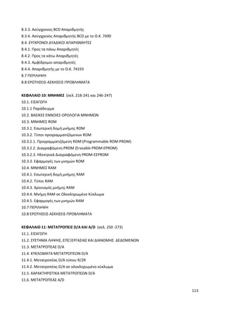 113
8.3.3. Ασύγχρονος BCD Απαριθµητής
8.3.4. Ασύγχρονος Απαριθµητής BCD µε το Ο.Κ. 7490
8.4. ΣΥΓΧΡΟΝΟΙ ∆ΥΑ∆ΙΚΟΙ ΑΠΑΡΙΘΜΗΤΕΣ
8.4.1. Προς τα πάνω Απαριθµητές
8.4.2. Προς τα κάτω Απαριθµητές
8.4.3. Αµφίδροµοι απαριθµητές
8.4.4. Απαριθµητής µε το Ο.Κ. 74193
8.7 ΠΕΡΙΛΗΨΗ
8.8 ΕΡΩΤΗΣΕΙΣ-ΑΣΚΗΣΕΙΣ-ΠΡΟΒΛΗΜΑΤΑ
ΚΕΦΑΛΑΙΟ 10: MNHMEΣ (σελ. 218-241 και 246-247)
10.1. ΕΙΣΑΓΩΓΗ
10.1.1 Παράδειγµα
10.2. ΒΑΣΙΚΕΣ ΕΝΝΟΙΕΣ-ΟΡΟΛΟΓΙΑ ΜΝΗΜΩΝ
10.3. ΜΝΗΜΕΣ ROM
10.3.1. Εσωτερική δοµή µνήµης ROM
10.3.2. Τύποι προγραµµατιζόµενων ROM
10.3.2.1. Προγραµµατιζόµενη ROM (Programmable ROM:PROM)
10.3.2.2. ∆ιαγραφόµενη PROM (Erasable PROM:EPROM)
10.3.2.3. Hλεκτρικά ∆ιαγραφόµενη PROM-EEPROM
10.3.3. Εφαρµογές των µνηµών ROM
10.4. ΜΝΗΜΕΣ RAM
10.4.1. Εσωτερική δοµή µνήµης RAM
10.4.2. Τύποι RAM
10.4.3. Χρονισµός µνήµης RAM
10.4.4. Μνήµη RAM σε Ολοκληρωµένο Κύκλωµα
10.4.5. Εφαρµογές των µνηµών RAM
10.7 ΠΕΡΙΛΗΨΗ
10.8 ΕΡΩΤΗΣΕΙΣ-ΑΣΚΗΣΕΙΣ-ΠΡΟΒΛΗΜΑΤΑ
ΚΕΦΑΛΑΙΟ 11: ΜΕΤΑΤΡΟΠΕΙΣ D/A ΚΑΙ A/D (σελ. 250 -273)
11.1. ΕΙΣΑΓΩΓΗ
11.2. ΣΥΣΤΗΜΑ ΛΗΨΗΣ, ΕΠΕΞΕΡΓΑΣΙΑΣ ΚΑΙ ∆ΙΑΝΟΜΗΣ ∆Ε∆ΟΜΕΝΩΝ
11.3. ΜΕΤΑΤΡΟΠΕΑΣ D/A
11.4. ΚΥΚΛΩΜΑΤΑ ΜΕΤΑΤΡΟΠΕΩΝ D/A
11.4.1. Μετατροπέας D/A τύπου R/2R
11.4.2. Mετατροπέας D/A σε ολοκληρωµένο κύκλωµα
11.5. ΧΑΡΑΚΤΗΡΙΣΤΙΚΑ ΜΕΤΑΤΡΟΠΕΩΝ D/A
11.6. METATΡΟΠΕΑΣ Α/D
 