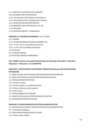 114
11.7. ΚΒΑΝΤΙΣΗ ΚΑΙ ∆ΕΙΓΜΑΤΟΛΗΨΙΑ ΣΗΜΑΤΟΣ
11.8. ΚΥΚΛΩΜΑΤΑ ΜΕΤΑΤΡΟΠΕΩΝ Α/D
11.8.1. Μετατροπέας A/D διαδοχικών προσεγγίσεων
11.8.2. Μετατροπέας A/D σε ολοκληρωµένο κύκλωµα
11.9. ΧΑΡΑΚΤΗΡΙΣΤΙΚΑ ΜΕΤΑΤΡΟΠΕΩΝ Α/D
11.10 ΕΦΑΡΜΟΓΕΣ ΜΕΤΑΤΡΟΠΕΩΝ D/A ΚΑΙ A/D
11.11 ΠΕΡΙΛΗΨΗ
11.12 ΕΡΩΤΗΣΕΙΣ-ΑΣΚΗΣΕΙΣ - ΠΡΟΒΛΗΜΑΤΑ
ΚΕΦΑΛΑΙΟ 12: ΚΥΚΛΩΜΑΤΑ ΧΡΟΝΙΣΜΟΥ (σελ. 276-284)
12.1. ΟΡΙΣΜΟΙ
12.2. ΤΟ ΟΛΟΚΛΗΡΩΜΕΝΟ ΚΥΚΛΩΜΑ ΧΡΟΝΙΣΜΟΥ 555
12.2.1. Το Ο.Κ. 555 ως µονοσταθής πολυδονητής
12.2.2. Το Ο.Κ. 555 ως ασταθής πολυδονητής
12.3 ΠΕΡΙΛΗΨΗ
12.4 ΛΥΜΕΝΕΣ ΑΣΚΗΣΕΙΣ
12.5 ΕΡΩΤΗΣΕΙΣ-ΑΣΚΗΣΕΙΣ-ΠΡΟΒΛΗΜΑΤΑ
Από το βιβλίο: Δομή και Λειτουργία Μικροϋπολογιστών (Θεωρία), Πεκμεστζή Κ.- Βογιατζής Ι. -
Λιβιεράτος Γ.- Μπουγάς Π., εκδ. ΔΙΟΦΑΝΤΟΣ:
ΚΕΦΑΛΑΙΟ 3: ΑΡΧΙΤΕΚΤΟΝΙΚΗ ΗΛΕΚΤΡΟΝΙΚΟΥ ΤΜΗΜΑΤΟΣ (hardware) ΤΩΝ ΥΠΟΛΟΓΙΣΤΙΚΩΝ
ΣΥΣΤΗΜΑΤΩΝ
3.1. ΒΑΣΙΚΑ ΣΤΟΙΧΕΙΑ ΑΡΧΙΤΕΚΤΟΝΙΚΗΣ ΜΙΚΡΟΫΠΟΛΟΓΙΣΤΙΚΩΝ ΣΥΣΤΗΜΑΤΩΝ
3.2. ΑΡΧΕΣ ΛΕΙΤΟΥΡΓΙΑΣ ΚΑΙ ΑΡΧΙΤΕΚΤΟΝΙΚΗ ΜΙΚΡΟΕΠΕΞΕΡΓΑΣΤΩΝ
3.3. ΕΝΤΟΛΕΣ ΜΙΚΡΟΕΠΕΞΕΡΓΑΣΤΩΝ
3.3.1. Εκτέλεση εντολής
3.3.2. Γλώσσα µηχανής και συµβολική γλώσσα
3.3.3. Κύκλοι εντολής και κύκλοι µηχανής
3.3.4. Είδη εντολών
3.4. ΤΡΟΠΟΙ ΑΝΑΦΟΡΑΣ ΣΤΗ ΜΝΗΜΗ
3.5. ΧΑΡΑΚΤΗΡΙΣΤΙΚΑ ΚΑΙ ΚΑΤΗΓΟΡΙΕΣ ΜΙΚΡΟΕΠΕΞΕΡΓΑΣΤΩΝ
3.6. ΟΙΚΟΓΕΝΕΙΕΣ ΜΙΚΡΟΕΠΕΞΕΡΓΑΣΤΩΝ
ΚΕΦΑΛΑΙΟ 4: ΣΥΝ∆ΕΣΗ ΜΙΚΡΟΕΠΕΞΕΡΓΑΣΤΩΝ ΚΑΙ ΜΙΚΡΟΕΛΕΓΚΤΩΝ
4.1. ΑΚΡΟ∆ΕΚΤΕΣ ΚΑΙ ΣΥΝ∆ΕΣΕΙΣ ΜΙΚΡΟΕΠΕΞΕΡΓΑΣΤΩΝ ΚΑΙ ΜΙΚΡΟΕΛΕΓΚΤΩΝ
4.1.1. Πολυπλεξία διαδρόµων
4.2. ΠΡΟΣΠΕΛΑΣΗ ΣΥΣΚΕΥΩΝ ΕΙΣΟ∆ΟΥ-ΕΞΟ∆ΟΥ
4.2.1. Θύρες εισόδου-εξόδου
 