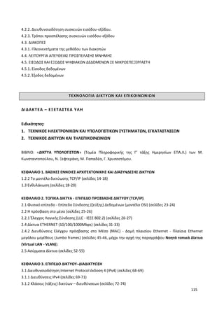 115
4.2.2. ∆ιευθυνσιοδότηση συσκευών εισόδου-εξόδου.
4.2.3. Τρόποι προσπέλασης συσκευών εισόδου-εξόδου
4.3. ∆ΙΑΚΟΠΕΣ
4.3.1. Πλεονεκτήματα της μεθόδου των διακοπών
4.4. ΛΕΙΤΟΥΡΓΙΑ ΑΠΕΥΘΕΙΑΣ ΠΡΟΣΠΕΛΑΣΗΣ ΜΝΗΜΗΣ
4.5. ΕΙΣΟ∆ΟΣ ΚΑΙ ΕΞΟ∆ΟΣ ΨΗΦΙΑΚΩΝ ∆Ε∆ΟΜΕΝΩΝ ΣΕ ΜΙΚΡΟΕΠΕΞΕΡΓΑΣΤΗ
4.5.1. Είσοδος δεδομένων
4.5.2. Έξοδος δεδομένων
ΤΕΧΝΟΛΟΓΙΑ ΔΙΚΤΥΩΝ ΚΑΙ ΕΠΙΚΟΙΝΩΝΙΩΝ
ΔΙΔΑΚΤΕΑ – ΕΞΕΤΑΣΤΕΑ ΥΛΗ
Ειδικότητες:
1. ΤΕΧΝΙΚΟΣ ΗΛΕΚΤΡΟΝΙΚΩΝ ΚΑΙ ΥΠΟΛΟΓΙΣΤΙΚΩΝ ΣΥΣΤΗΜΑΤΩΝ, ΕΓΚΑΤΑΣΤΑΣΕΩΝ
2. ΤΕΧΝΙΚΟΣ ΔΙΚΤΥΩΝ ΚΑΙ ΤΗΛΕΠΙΚΟΙΝΩΝΙΩΝ
ΒΙΒΛΙΟ: «ΔΙΚΤΥΑ ΥΠΟΛΟΓΙΣΤΩΝ» (Τομέα Πληροφορικής της Γ’ τάξης Ημερησίων ΕΠΑ.Λ.) των Μ.
Κωνσταντοπούλου, Ν. Ξεφτεράκη, Μ. Παπαδέα, Γ. Χρυσοστόμου.
ΚΕΦΑΛΑΙΟ 1. ΒΑΣΙΚΕΣ ΕΝΝΟΙΕΣ ΑΡΧΙΤΕΚΤΟΝΙΚΗΣ ΚΑΙ ΔΙΑΣΥΝΔΕΣΗΣ ΔΙΚΤΥΩΝ
1.2.2 Το μοντέλο δικτύωσης TCP/IP (σελίδες 14-18)
1.3 Ενθυλάκωση (σελίδες 18-20)
ΚΕΦΑΛΑΙΟ 2. ΤΟΠΙΚΑ ΔΙΚΤΥΑ - ΕΠΙΠΕΔΟ ΠΡΟΣΒΑΣΗΣ ΔΙΚΤΥΟΥ (TCP/IP)
2.1 Φυσικό επίπεδο - Επίπεδο Σύνδεσης (ζεύξης) Δεδομένων (μοντέλο OSI) (σελίδες 23-24)
2.2 Η πρόσβαση στο μέσο (σελίδες 25-26)
2.2.1 Έλεγχος Λογικής Σύνδεσης (LLC - IEEE 802.2) (σελίδες 26-27)
2.4 Δίκτυα ETHERNET (10/100/1000Mbps) (σελίδες 31-33)
2.4.2 Διευθύνσεις Ελέγχου πρόσβασης στο Μέσο (MAC) - Δομή πλαισίου Ethernet - Πλαίσια Ethernet
μεγάλου μεγέθους (Jumbo frames) (σελίδες 45-46, μέχρι την αρχή της παραγράφου Νοητά τοπικά Δίκτυα
(Virtual LAN - VLAN)).
2.5 Ασύρματα Δίκτυα (σελίδες 52-55)
ΚΕΦΑΛΑΙΟ 3. ΕΠΙΠΕΔΟ ΔΙΚΤΥΟΥ–ΔΙΑΔΙΚΤΥΩΣΗ
3.1 Διευθυνσιοδότηση Internet Protocol έκδοση 4 (IPv4) (σελίδες 68-69)
3.1.1 Διευθύνσεις IPv4 (σελίδες 69-71)
3.1.2 Κλάσεις (τάξεις) δικτύων – διευθύνσεων (σελίδες 72-74)
 