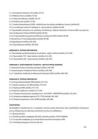 116
3.1.3 Σπατάλη διευθύνσεων IP (σελίδες 74-75)
3.1.4 Μάσκα δικτύου (σελίδες 75-76)
3.1.5 Ειδικές διευθύνσεις (σελίδες 76-77)
3.1.6 Υποδικτύωση (σελίδες 77-81)
3.1.7 Αταξική δρομολόγηση (CIDR), υπερδικτύωση και μάσκες μεταβλητού μήκους (σελίδα 82)
3.2 Το αυτοδύναμο πακέτο IP (datagram) – Δομή πακέτου (σελίδες 83-89)
3.3 Πρωτόκολλα ανεύρεσης και απόδοσης διευθύνσεων, Address Resolution Protocol (ARP) και Dynamic
Host Configuration Protocol (DHCP) (σελίδες 89-93)
3.3.2 Το πρωτόκολλο δυναμικής διευθέτησης υπολογιστή DHCP (σελίδες 94-96)
3.4 Διευθύνσεις IP και Ονοματολογία (σελίδες 96-98)
3.6 Δρομολόγηση (σελίδες 102-104)
3.6.1 Άμεση/Έμμεση (σελίδες 104-105)
ΚΕΦΑΛΑΙΟ 4. ΕΠΙΠΕΔΟ ΜΕΤΑΦΟΡΑΣ
4.1 Πρωτόκολλα προσανατολισμένα στη σύνδεση –χωρίς σύνδεση (σελίδες 119-120)
4.1.1 Πρωτόκολλο TCP - Δομή πακέτου (σελίδες 121-124)
4.1.2 Πρωτόκολλο UDP - Δομή πακέτου (σελίδες 124-125)
ΚΕΦΑΛΑΙΟ 5. ΕΠΕΚΤΕΙΝΟΝΤΑΣ ΤΟ ΔΙΚΤΥΟ - ΔΙΚΤΥΑ ΕΥΡΕΙΑΣ ΠΕΡΙΟΧΗΣ
5. Εισαγωγή στα Δίκτυα Ευρείας περιοχής (σελίδες 138-139)
5.1 Εγκατεστημένο Τηλεφωνικό Δίκτυο (σελίδες 139-140)
5.1.4 Τεχνολογίες Ψηφιακής Συνδρομητικής Γραμμής (xDSL) (σελίδες 146-150)
ΚΕΦΑΛΑΙΟ 6. ΕΠΙΠΕΔΟ ΕΦΑΡΜΟΓΗΣ
6.1 Σύστημα Ονοματολογίας DNS (σελίδες 172-173)
6.1.1 Χώρος ονομάτων του DNS (σελίδες 173-175)
6.1.2 Οργάνωση DNS (σελίδες 175-177)
6.2 Υπηρεσίες Διαδικτύου (σελίδες 177-178)
6.2.1 Υπηρεσία ηλεκτρονικού ταχυδρομείου E-mail (POP3 - IMAP/SMTP) (σελίδες 179-181)
6.2.2 Υπηρεσία μεταφοράς αρχείων (FTP, TFTP) (σελίδες 182-183)
6.2.3 Υπηρεσία παγκόσμιου ιστού WWW (σελίδες 184-186)
ΠΑΡΑΤΗΡΗΣΗ
Να διδαχθούν περιληπτικά και οι παρακάτω ενότητες (εκτός εξεταστέας ύλης πανελλαδικών εξετάσεων)
για την πληρέστερη και καλύτερη κατανόηση της ύλης του μαθήματος:
1.1 Ορισμός δικτύου
1.2. Επίπεδα μοντέλου αναφοράς OSI (ISO), επίπεδα μοντέλου TCP/IP (DARPA)
1.2.1 Το μοντέλο αναφοράς για τη Διασύνδεση Ανοικτών Συστημάτων (OSI)
2.5.1 Τοπολογία Ασύρματου δικτύου Ad-Hoc.
 