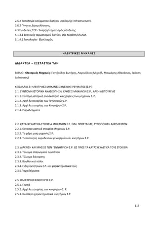 117
2.5.2 Τοπολογία Ασύρματου δικτύου υποδομής (Infrastructure).
3.6.2 Πίνακας δρομολόγησης.
4.3 Συνδέσεις TCP - Έναρξη/τερματισμός σύνδεσης
5.1.4.1 Συσκευές τερματισμού δικτύου DSL Modem/DSLAM.
5.1.4.2 Τοπολογία - Εξοπλισμός.
ΗΛΕΚΤΡΙΚΕΣ ΜΗΧΑΝΕΣ
ΔΙΔΑΚΤΕΑ – ΕΞΕΤΑΣΤΕΑ ΥΛΗ
ΒΙΒΛΙΟ: Ηλεκτρικές Μηχανές (Γαντζούδης Σωτήρης, Λαγουδάκος Μιχαήλ, Μπινιάρης Αθανάσιος, έκδοση
Διόφαντος)
ΚΕΦΑΛΑΙΟ 2: ΗΛΕΚΤΡΙΚΕΣ ΜΗΧΑΝΕΣ ΣΥΝΕΧΟΥΣ ΡΕΥΜΑΤΟΣ (Σ.Ρ.)
2.1. ΣΥΝΤΟΜΗ ΙΣΤΟΡΙΚΗ ΑΝΑΣΚΟΠΗΣΗ, ΧΡΗΣΕΙΣ ΜΗΧΑΝΩΝ Σ.Ρ., ΑΡΧΗ ΛΕΙΤΟΥΡΓΙΑΣ
2.1.1. Σύντομη ιστορική ανασκόπηση και χρήσεις των μηχανών Σ. Ρ.
2.1.2. Αρχή λειτουργίας των Γεννητριών Σ.Ρ.
2.1.3. Αρχή λειτουργίας των Κινητήρων Σ.Ρ.
2.1.4. Παραδείγματα
2.2. ΚΑΤΑΣΚΕΥΑΣΤΙΚΑ ΣΤΟΙΧΕΙΑ ΜΗΧΑΝΩΝ Σ.Ρ. ΕΙΔΗ ΠΡΟΣΤΑΣΙΑΣ, ΤΥΠΟΠΟΙΗΣΗ ΑΚΡΟΔΕΚΤΩΝ
2.2.1. Κατασκευαστικά στοιχεία Μηχανών Σ.Ρ.
2.2.2. Τα μέρη μιας μηχανής Σ.Ρ.
2.2.3. Τυποποίηση ακροδεκτών γεννητριών και κινητήρων Σ.Ρ.
2.3. ΔΙΑΚΡΙΣΗ ΚΑΙ ΧΡΗΣΕΙΣ ΤΩΝ ΓΕΝΝΗΤΡΙΩΝ Σ.Ρ. ΩΣ ΠΡΟΣ ΤΑ ΚΑΤΑΣΚΕΥΑΣΤΙΚΑ ΤΟΥΣ ΣΤΟΙΧΕΙΑ
2.3.1. Τύλιγμα επαγωγικού τυμπάνου
2.3.2. Τύλιγμα διέγερσης
2.3.3. Βοηθητικοί πόλοι
2.3.4. Είδη γεννητριών Σ.Ρ. και χαρακτηριστικά τους
2.3.5.Παραδείγματα
2.5. ΗΛΕΚΤΡΙΚΟΙ ΚΙΝΗΤΗΡΕΣ Σ.Ρ.
2.5.1. Γενικά
2.5.2. Αρχή λειτουργίας των κινητήρων Σ. Ρ.
2.5.3. Ιδιαίτερα χαρακτηριστικά κινητήρων Σ.Ρ.
 