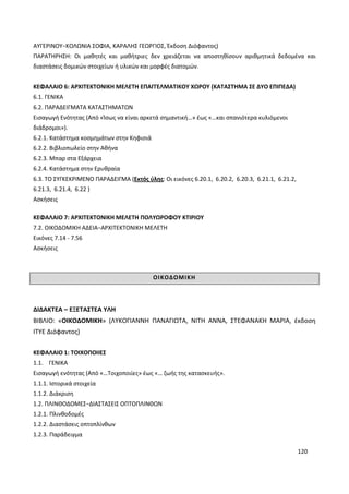 120
ΑΥΓΕΡΙΝΟΥ−ΚΟΛΩΝΙΑ ΣΟΦΙΑ, ΚΑΡΑΛΗΣ ΓΕΩΡΓΙΟΣ, Έκδοση Διόφαντος)
ΠΑΡΑΤΗΡΗΣΗ: Οι μαθητές και μαθήτριες δεν χρειάζεται να αποστηθίσουν αριθμητικά δεδομένα και
διαστάσεις δομικών στοιχείων ή υλικών και μορφές διατομών.
ΚΕΦΑΛΑΙΟ 6: ΑΡΧΙΤΕΚΤΟΝΙΚΗ ΜΕΛΕΤΗ ΕΠΑΓΓΕΛΜΑΤΙΚΟΥ ΧΩΡΟΥ (ΚΑΤΑΣΤΗΜΑ ΣΕ ΔΥΟ ΕΠΙΠΕΔΑ)
6.1. ΓΕΝΙΚΑ
6.2. ΠΑΡΑΔΕΙΓΜΑΤΑ ΚΑΤΑΣΤΗΜΑΤΩΝ
Εισαγωγή Ενότητας (Από «Ίσως να είναι αρκετά σημαντική…» έως «…και σπανιότερα κυλιόμενοι
διάδρομοι»).
6.2.1. Κατάστημα κοσμημάτων στην Κηφισιά
6.2.2. Βιβλιοπωλείο στην Αθήνα
6.2.3. Μπαρ στα Εξάρχεια
6.2.4. Κατάστημα στην Ερυθραία
6.3. ΤΟ ΣΥΓΚΕΚΡΙΜΕΝΟ ΠΑΡΑΔΕΙΓΜΑ (Εκτός ύλης: Οι εικόνες 6.20.1, 6.20.2, 6.20.3, 6.21.1, 6.21.2,
6.21.3, 6.21.4, 6.22 )
Ασκήσεις
ΚΕΦΑΛΑΙΟ 7: ΑΡΧΙΤΕΚΤΟΝΙΚΗ ΜΕΛΕΤΗ ΠΟΛΥΩΡΟΦΟΥ ΚΤΙΡΙΟΥ
7.2. ΟΙΚΟΔΟΜΙΚΗ ΑΔΕΙΑ−ΑΡΧΙΤΕΚΤΟΝΙΚΗ ΜΕΛΕΤΗ
Εικόνες 7.14 - 7.56
Ασκήσεις
ΟΙΚΟΔΟΜΙΚΗ
ΔΙΔΑΚΤΕΑ – ΕΞΕΤΑΣΤΕΑ ΥΛΗ
ΒΙΒΛΙΟ: «ΟΙΚΟΔΟΜΙΚΗ» (ΛΥΚΟΓΙΑΝΝΗ ΠΑΝΑΓΙΩΤΑ, ΝΙΤΗ ΑΝΝΑ, ΣΤΕΦΑΝΑΚΗ ΜΑΡΙΑ, έκδοση
ΙΤΥΕ Διόφαντος)
ΚΕΦΑΛΑΙΟ 1: ΤΟΙΧΟΠΟΙΙΕΣ
1.1. ΓΕΝΙΚΑ
Εισαγωγή ενότητας (Από «…Τοιχοποιίες» έως «… ζωής της κατασκευής».
1.1.1. Ιστορικά στοιχεία
1.1.2. Διάκριση
1.2. ΠΛΙΝΘΟΔΟΜΕΣ−ΔΙΑΣΤΑΣΕΙΣ ΟΠΤΟΠΛΙΝΘΩΝ
1.2.1. Πλινθοδομές
1.2.2. Διαστάσεις οπτοπλίνθων
1.2.3. Παράδειγμα
 