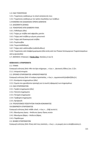 121
1.3. ΕΙΔΗ ΤΟΙΧΟΠΟΙΙΑΣ
1.3.1. Τοιχοποιίες ανάλογα με το υλικό κατασκευής τους
1.3.2. Τοιχοποιίες ανάλογα με τον τρόπο σύμπλεξης των τούβλων
1.4 ΚΑΝΟΝΕΣ ΚΑΙ ΔΙΑΔΙΚΑΣΙΕΣ ΟΡΘΗΣ ΔΟΜΗΣΗΣ
1.5. ΔΙΑΖΩΜΑΤΑ (ΣΕΝΑΖ)
1.6. ΤΟΙΧΟΠΟΙΙΕΣ ΑΠΟ ΔΙΑΦΟΡΑ ΥΛΙΚΑ
1.6.1. Λιθοδομές (όλο)
1.6.2. Τοίχος με τούβλα από αφρώδες μπετόν
1.6.3. Τοίχος από τούβλα με γέμιση μονωτικού
1.6.4. Τοίχος από διακοσμητικά τούβλα
1.6.5. Πυρότουβλα
1.6.6. Τσιμεντολιθοδομές
1.6.7. Τοίχος από υαλότουβλα (υαλόπλινθους)
1.6.8. Τοιχοποιίες από ελαφρά χωρίσματα (όλο εκτός από τον Πίνακα Λεπτομερειών Τοιχοπετασμάτων
από γυψοσανίδα)
1.7. ΑΣΚΗΣΕΙΣ: Η Άσκηση 1 (Εκτός ύλης: Ασκήσεις 2 και 3)
ΚΕΦΑΛΑΙΟ 2: ΕΠΙΧΡΙΣΜΑΤΑ
2.1. ΓΕΝΙΚΑ
Εισαγωγή ενότητας (Από «Με τον όρο επίχρισμα….» έως «….φυσικούς λίθους (εικ. 2.2)».
2.1.1. Ιστορικά στοιχεία
2.2. ΟΡΙΣΜΟΙ ΕΠΙΧΡΙΣΜΑΤΟΣ−ΑΡΜΟΛΟΓΗΜΑΤΟΣ
Εισαγωγή ενότητας (Από «Η ανάγκη προστασίας…» έως «…αμμοκονιστές(σοβατζήδες)»).
2.2.1. Κονιάματα επιχρισμάτων (όλο)
2.2.2. Σημεία που χρειάζονται προσοχή για τη σωστή εφαρμογή των επιχρισμάτων
2.3. ΕΙΔΗ ΕΠΙΧΡΙΣΜΑΤΩΝ
2.3.1. Τριφτά επιχρίσματα (όλο)
2.3.2. Πατητά επιχρίσματα
2.3.3. Πεταχτά επιχρίσματα
2.3.4. Τραβηχτά επιχρίσματα
2.3.5. Αρτιφισιέλ
2.4. ΥΠΟΛΟΓΙΣΜΟΣ ΠΟΣΟΤΗΤΩΝ ΥΛΙΚΩΝ ΚΟΝΙΑΜΑΤΟΣ
ΓΙΑ ΕΦΑΡΜΟΓΗ ΕΠΙΧΡΙΣΜΑΤΟΣ
Εισαγωγή ενότητας (Από «Κάθε υλικό…» έως «…..(Vφ) αυτού»).
2.4.1. Φαινόμενος όγκος − Απόλυτος όγκος−Όγκος κενών
2.4.2. Φαινόμενο βάρος − Απόλυτο βάρος
2.4.3. Παράδειγμα
2.5. ΒΛΑΒΕΣ ΕΠΙΧΡΙΣΜΑΤΩΝ
Εισαγωγή ενότητας (Από «Ένας από τους σκοπούς…» έως «…οι ρωγμές και οι αποφλοιώσεις»).
 