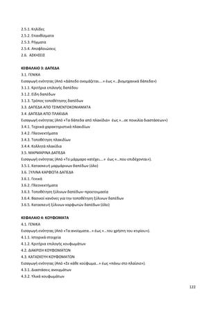 122
2.5.1. Κηλίδες
2.5.2. Επανθίσματα
2.5.3. Ρήγματα
2.5.4. Αποφλοιώσεις
2.6. ΑΣΚΗΣΕΙΣ
ΚΕΦΑΛΑΙΟ 3: ΔΑΠΕΔΑ
3.1. ΓΕΝΙΚΑ
Εισαγωγή ενότητας (Από «Δάπεδο ονομάζεται….» έως «…βιομηχανικά δάπεδα»)
3.1.1. Κριτήρια επιλογής δαπέδου
3.1.2. Είδη δαπέδων
3.1.3. Τρόπος τοποθέτησης δαπέδων
3.3. ΔΑΠΕΔΑ ΑΠΟ ΤΣΙΜΕΝΤΟΚΟΝΙΑΜΑΤΑ
3.4. ΔΑΠΕΔΑ ΑΠΟ ΠΛΑΚΙΔΙΑ
Εισαγωγή ενότητας (Από «Τα δάπεδα από πλακίδια» έως «…σε ποικιλία διαστάσεων»)
3.4.1. Τεχνικά χαρακτηριστικά πλακιδίων
3.4.2. Πλεονεκτήματα
3.4.3. Τοποθέτηση πλακιδίων
3.4.4. Κολλητά πλακίδια
3.5. ΜΑΡΜΑΡΙΝΑ ΔΑΠΕΔΑ
Εισαγωγή ενότητας (Από «Το μάρμαρο κατέχει….» έως «…που επιδέχονται»).
3.5.1. Κατασκευή μαρμάρινων δαπέδων (όλο)
3.6. ΞΥΛΙΝΑ ΚΑΡΦΩΤΑ ΔΑΠΕΔΑ
3.6.1. Γενικά
3.6.2. Πλεονεκτήματα
3.6.3. Τοποθέτηση ξύλινων δαπέδων−προετοιμασία
3.6.4. Βασικοί κανόνες για την τοποθέτηση ξύλινων δαπέδων
3.6.5. Κατασκευή ξύλινων καρφωτών δαπέδων (όλο)
ΚΕΦΑΛΑΙΟ 4: ΚΟΥΦΩΜΑΤΑ
4.1. ΓΕΝΙΚΑ
Εισαγωγή ενότητας (Από «Τα ανοίγματα…» έως «…του χρήστη του κτιρίου»).
4.1.1. Ιστορικά στοιχεία
4.1.2. Κριτήρια επιλογής κουφωμάτων
4.2. ΔΙΑΚΡΙΣΗ ΚΟΥΦΩΜΑΤΩΝ
4.3. ΚΑΤΑΣΚΕΥΗ ΚΟΥΦΩΜΑΤΩΝ
Εισαγωγή ενότητας (Από «Σε κάθε κούφωμα…» έως «πάνω στο πλαίσιο»).
4.3.1. Διαστάσεις ανοιγμάτων
4.3.2. Υλικά κουφωμάτων
 