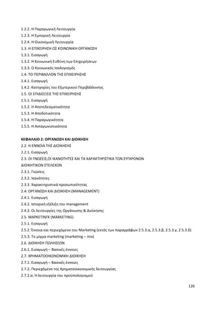 126
1.2.2. Η Παραγωγική Λειτουργία
1.2.3. Η Εμπορική Λειτουργία
1.2.4. Η Οικονομική Λειτουργία
1.3. Η ΕΠΙΧΕΙΡΗΣΗ ΩΣ ΚΟΙΝΩΝΙΚΗ ΟΡΓΑΝΩΣΗ
1.3.1. Εισαγωγή
1.3.2. Η Κοινωνική Ευθύνη των Επιχειρήσεων
1.3.3. Ο Κοινωνικός Ισολογισμός
1.4. ΤΟ ΠΕΡΙΒΑΛΛΟΝ ΤΗΣ ΕΠΙΧΕΙΡΗΣΗΣ
1.4.1. Εισαγωγή
1.4.2. Κατηγορίες του Εξωτερικού Περιβάλλοντος
1.5. ΟΙ ΕΠΙΔΙΩΞΕΙΣ ΤΗΣ ΕΠΙΧΕΙΡΗΣΗΣ
1.5.1. Εισαγωγή
1.5.2. Η Αποτελεσματικότητα
1.5.3. Η Αποδοτικότητα
1.5.4. Η Παραγωγικότητα
1.5.5. Η Ανταγωνιστικότητα
ΚΕΦΑΛΑΙΟ 2: ΟΡΓΑΝΩΣΗ ΚΑΙ ΔΙΟΙΚΗΣΗ
2.2. Η ΕΝΝΟΙΑ ΤΗΣ ΔΙΟΙΚΗΣΗΣ
2.2.1. Εισαγωγή
2.3. ΟΙ ΓΝΩΣΕΙΣ,ΟΙ ΙΚΑΝΟΤΗΤΕΣ ΚΑΙ ΤΑ ΧΑΡΑΚΤΗΡΙΣΤΙΚΑ ΤΩΝ ΣΥΓΧΡΟΝΩΝ
ΔΙΟΙΚΗΤΙΚΩΝ ΣΤΕΛΕΧΩΝ
2.3.1. Γνώσεις
2.3.2. Ικανότητες
2.3.3. Χαρακτηριστικά προσωπικότητας
2.4. ΟΡΓΑΝΩΣΗ ΚΑΙ ΔΙΟΙΚΗΣΗ (MANAGEMENT)
2.4.1. Εισαγωγή
2.4.2. Ιστορική εξέλιξη του management
2.4.3. Οι λειτουργίες της Οργάνωσης & Διοίκησης
2.5. ΜΑΡΚΕΤΙΝΓΚ (MARKETING)
2.5.1. Εισαγωγή
2.5.2. Έννοια και περιεχόμενο του Marketing (εκτός των παραγράφων 2.5.3.α, 2.5.3.β, 2.5.3.γ, 2.5.3.δ)
2.5.3. Το μίγμα marketing (marketing – mix)
2.6. ΔΙΟΙΚΗΣΗ ΠΩΛΗΣΕΩΝ
2.6.1. Εισαγωγή – Βασικές έννοιες
2.7. ΧΡΗΜΑΤΟΟΙΚΟΝΟΜΙΚΗ ΔΙΟΙΚΗΣΗ
2.7.1. Εισαγωγή – Βασικές έννοιες
2.7.2. Περιεχόμενο της Χρηματοοικονομικής λειτουργίας
2.7.2.α. Η λειτουργία του προϋπολογισμού
 